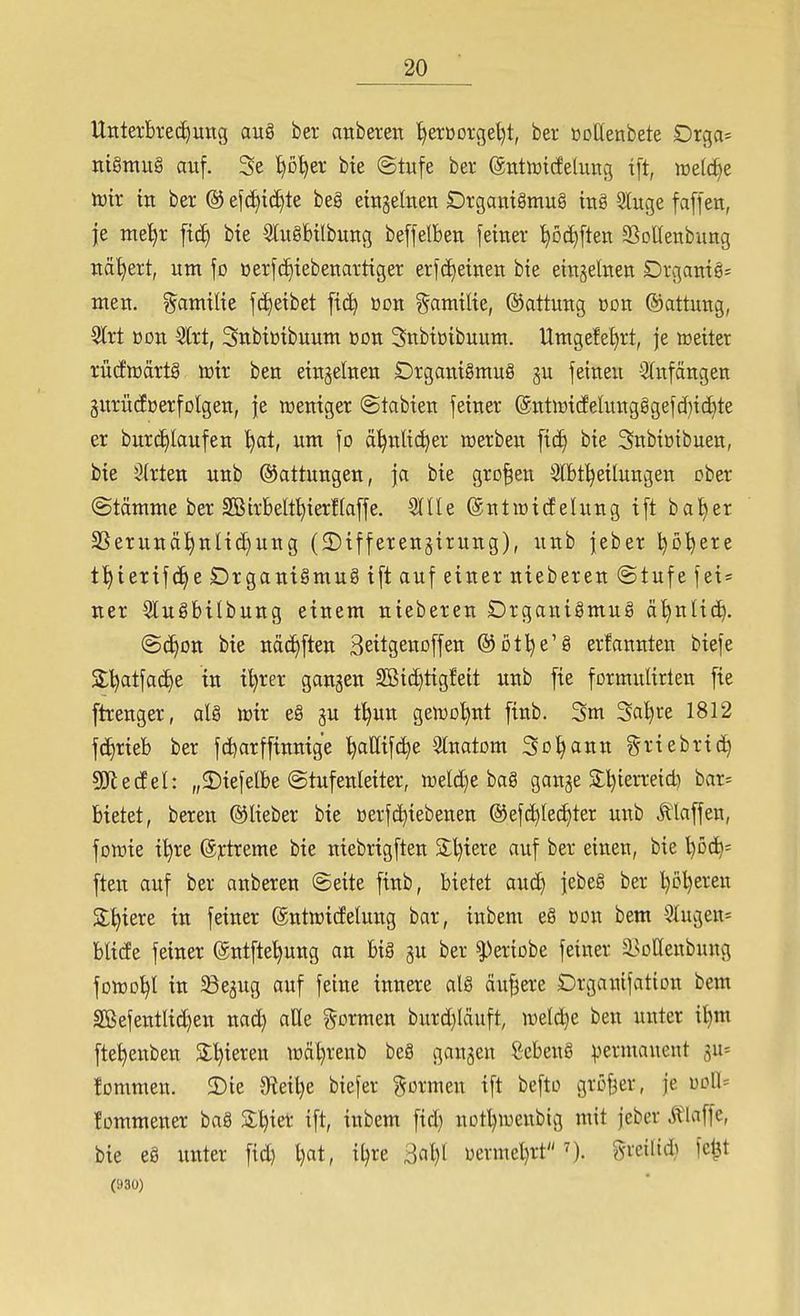 Unterbi:e(i)ung aug ber anberen '^erßorge^t, ber »ottenbete Drga= tti§mu§ auf. 3e ^o^er bie ©tufe ber ^ntwicfelung xft, it)e(c^e toir m ber @ ef(I)tc^te beg etngeltien Drgantgmug ing 2luge faffett, je me^r ficJ) bte Slxtgfeilbung beffelbeti feiner '^öc^ften a^oUenbung nähert, um fo üerf(i)tebeuartiger erfd^etnen bte eiugeluen Drgamg= meit. ?^amil{e fc^etbet fic^ üüu gamtlie, ©attuug üon ©attuug, 5lrt üDu 5lrt, Snbtütbuum üon Snbtüibuum. Umgefe^rt, je »eher rücfwdrtg mr ben etngelnen Drgantgmug gu fetneu -Slnfängen gurücfüerfolgen, |e n3entger @tabten feiner (5ntiüt(felungggefd){ct)te er burd)Iaufen ^t, um fo ä^nlic^er merben fic^ bie Snbiüibuen, bie 5(rten uub Gattungen, \a bie großen Stfef^eilungen ober ©tämme ber SBirbelt^ierHaffe. Slüe (äntiüicfelung tft bal^er SSerunä!^nlid)uug (2)ifferen§irung), uub jeber l^o^ere ti)ierifc^e DrgantSmug ift auf einer nieberen @tufe fei* ner Slugbilbung einem nieberen Drganigmug ä^nlid^. @(^Dn bie nä(J)ften Seitgenoffen ©otlje'g erfannten biefe SS:^atfacE)e in i^rer gangen 2Bict)tigfeit unb fie formulirlen fie ftxenger, alg irir eg gu t^un geiro^nt finb. 3m Saläre 1812 fc^rieb ber fd^arffinnige t)allif(^e Stnatom Sodann ?5i-tebric^ Wedel: „2)iefelbe (Stufenleiter, n3eld)e bag ganje 3:l)terreid) bar= bietet, bereu ©lieber bie ßerfc^iebenen ®efd^Ied)ter uitb klaffen, fowie i^re (5j:treme bie niebrigften 2:l)iere auf ber einen, bie l)öd)- ften auf ber anberen @eite finb, bietet and) jebeg ber l)ö^ereu Spiere in feiner ©ntwicfelung bar, inbem eg »on bem 3Iugen= blide feiner ©ntfte'^ung an big gu ber ^^eriobe feiner l^ollenbung fDtt}D^l in ^egug auf feilte innere alg äußere Drgaitifation bem SBefentlid)en nad) alle ?^ormen burd)läuft, tt)eld)e ben unter it)m fte^enben Sl'^ieren lüäljrenb beg gangen gebeng permanent gu< tommen. 2)ie 9iei^e biefer formen ift befto gröfjer, je üDn= !ümmener bag 3:l)ier ift, inbem fid) uotl)weubig mit jeber Ä'laffe, bie eg unter fid) l)at, iljre 3al)l üermel)rt greilid} fe^t (930)