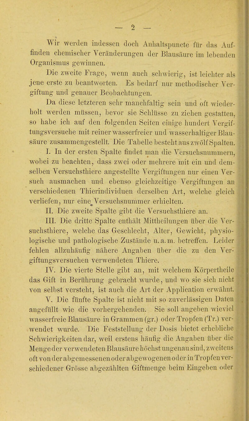Wir werden indessen doch Anlialtspuncte für das Auf- finden cliemisclier Veränderungen der Blausäure im lebenden Organismus gewinnen. Die zweite Frage, wenn auch schwierig, ist leichter als jene erste zu beantwoi ten. Es bedarf nur methodischer Ver- giftung und genauer Beobachtungen. Da diese letzteren sehr manchfaltig sein und oft wieder- holt werden müssen, bevor sie Schlüsse zu ziehen gestatten, so habe ich auf den folgenden Seiten einige hundert Vergif- tungsversuche mit reiner wasserfreier und wasserhaltiger Blau- säure zusammengestellt. Die Tabelle besteht aus zwölf Spalten. I. In der ersten Spalte findet man die Versuchsnummern, wobei zu beachten, dass zwei oder mehrere mit ein und dem- selben Versuchsthiere angestellte Vergiftungen nur einen Ver- such ausmachen und ebenso gleichzeitige Vergiftungen an verschiedenen Thierindividuen derselben Art, welche gleich verliefen, nur eiue^Versuchsnummer erhielten. II. Die zweite Spalte gibt die Versuchsthiere an. III. Die dritte Spalte enthält Mittheilungen über die Ver- suchsthiere, welche das Geschlecht, Alter, Gewicht, ]3hysio- logische und pathologische Zustände u.a.m. beti-effen. Leider fehlen allzuhäufig nähere Angaben über die zu den Ver- giftungsversuchen verwendeten Thiere. IV. Die vierte Stelle gibt au, mit welchem Körpertheile das Gift in Berührung gebracht wurde, und wo sie sich nicht von selbst versteht, ist auch die Art der Application erwähnt. V. Die fünfte Spalte ist nicht mit so zuverlässigen Daten angefüllt wie die vorhergehenden. Sie soll angeben wieviel wasserfreie Blausäure in Grammen (gr.) oder Tropfen (Tr.) ver- wendet wurde. Die Feststellung der Dosis bietet erhebliche Schwierigkeiten dar, weil erstens häufig die Angaben über die Menge der verAvendeten Blausäure höchst ungenau sind, zweitens oft von der abgemessenen oder abgewogenen oder in Tropfen ver- schiedener Grösse abgezählten Giftmenge beim Eingeben oder