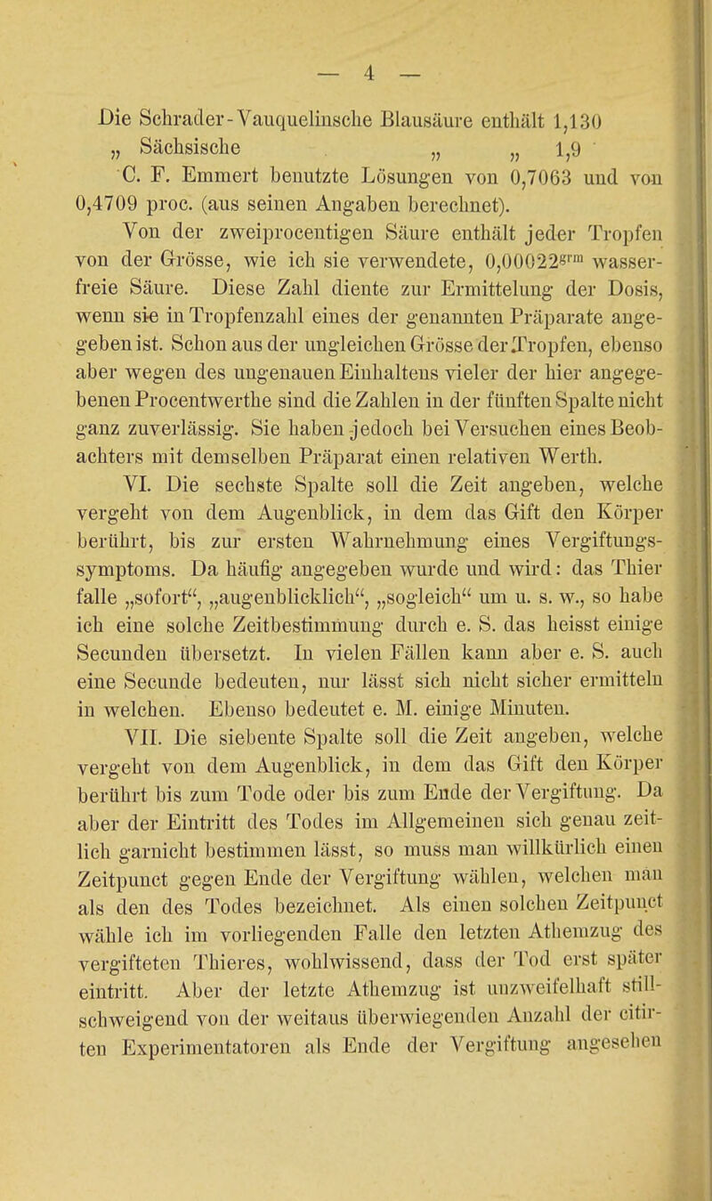 Die Schratler-Vauquelinsclie Blausäure enthält 1,130 „ Sächsische „ „ 1,9 ' C. F. Emmert benutzte Lösungen von 0,7063 und von 0,4709 proc. (aus seinen Angaben berechnet). Von der zweiprocentigen Säure enthält jeder Tropfen von der Grösse, wie ich sie verwendete, 0,00022«''' wasser- freie Säure. Diese Zahl diente zur Ermittelung der Dosis, wenn sie in Tropfenzalil eines der genannten Präparate ange- geben ist. Schon aus der ungleichen Grösse der ITropfen, ebenso aber wegen des ungenauen Einhaltens vieler der hier angege- benen Procentwerthe sind die Zahlen in der fünften Spalte nicht ganz zuverlässig. Sie haben-jedoch bei Versuchen eines Beob- achters mit demselben Präparat einen relativen Werth, VI. Die sechste Spalte soll die Zeit augeben, welche vergeht von dem Augenblick, in dem das Gift den Körper berührt, bis zur ersten Wahrnehmung eines Vergiftungs- symptoms. Da häufig angegeben wurde und wird: das Thier falle „sofort, „augenblicklich, „sogleich um u. s. w., so habe ich eine solche Zeitbestimmung durch e. S. das heisst einige Secuuden übersetzt. In vielen Fällen kann aber e. S. auch eine Secunde bedeuten, nur lässt sich nicht sicher ermitteln in welchen. Ebenso bedeutet e. M. einige Minuten. VII. Die siebeute Spalte soll die Zeit angeben, welche vergeht von dem Augenblick, in dem das Gift den Körper berührt bis zum Tode oder bis zum Ende der Vergiftung. Da aber der Einti-itt des Todes im Allgemeinen sich genau zeit- lich garnicht bestimmen lässt, so muss man willkürlich eineu Zeitpunct gegen Ende der Vergiftung wählen, welchen man als den des Todes bezeichnet. Als einen solchen Zeitpuuct wähle ich im vorliegenden Falle den letzten Athemzug des vergifteten Thieres, wohlwissend, dass der Tod erst später eintritt. Aber der letzte Athemzug ist unzweifelhaft still- schweigend von der weitaus überwiegenden Anzahl der citir- ten Experimentatoren als Ende der Vergiftung angesehen