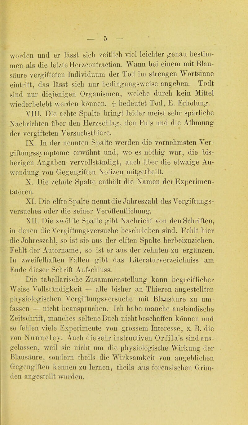 worden und er lässt sicli zeitlich viel leichter genau bestim- men als die letzte Herzconti-action. Wann bei einem mit Blau- säure vergifteten Individuum der Tod im strengen Wortsinne eintritt, das lässt sich nur bedingungsweise angeben. Todt sind nur diejenigen Organismen, welche durch kein Mittel wiederbelebt werden können, f bedeutet Tod, E. Erholung. VIIL Die achte Spalte bringt leider meist sehr spärliche Nachrichten über den Herzschlag, den Puls und die Athmung der vergifteten Versuchsthiere. IX. In der neunten Spalte werden die vornehmsten Ver- giftuugssymptome erwähnt und, wo es nöthig war, die bis- herigen Angaben vervollständigt, auch über die etwaige An- wendung von Glegengiften Notizen mitgetheilt. X. Die zehnte Spalte enthält die Namen der Experimen- tatoren. XL Die elfte Spalte nennt die Jahreszahl des Vergiftungs- versuches oder die seiner Veröffentlichung. XII. Die zwölfte Spalte gibt Nachricht von den Schriften, in denen die Vergiftungsversuche beschrieben sind. Fehlt hier die Jahreszahl, so ist sie aus der elften Spalte herbeizuziehen. Fehlt der Autorname, so ist er aus der zehnten zu ergänzen. In zweifelhaften Fällen gibt das Literaturverzeichniss am Ende dieser Schrift Aufschluss. Die tabellarische Zusammenstellung kann begreiflicher Weise Vollständigkeit — alle bisher an Thieren angestellten physiologischen Vergiftungsversuche mit Blausäure zu um- fassen — nicht beanspruchen. Ich habe manche ausländische Zeitschrift, manches seltene Buch nicht beschaffen können und so fehlen viele Experimente von grossem Interesse, z. B. die von Nunneley. Auch die sehr instructiven Orfila's sindaus- I gelassen, weil sie nicht um die physiologische Wirkung der Filausäure, sonrlern theils die Wirksamkeit von angeblichen Gegengiften kennen zu lernen, theils aus forensischen Grün- den angestellt wurden.