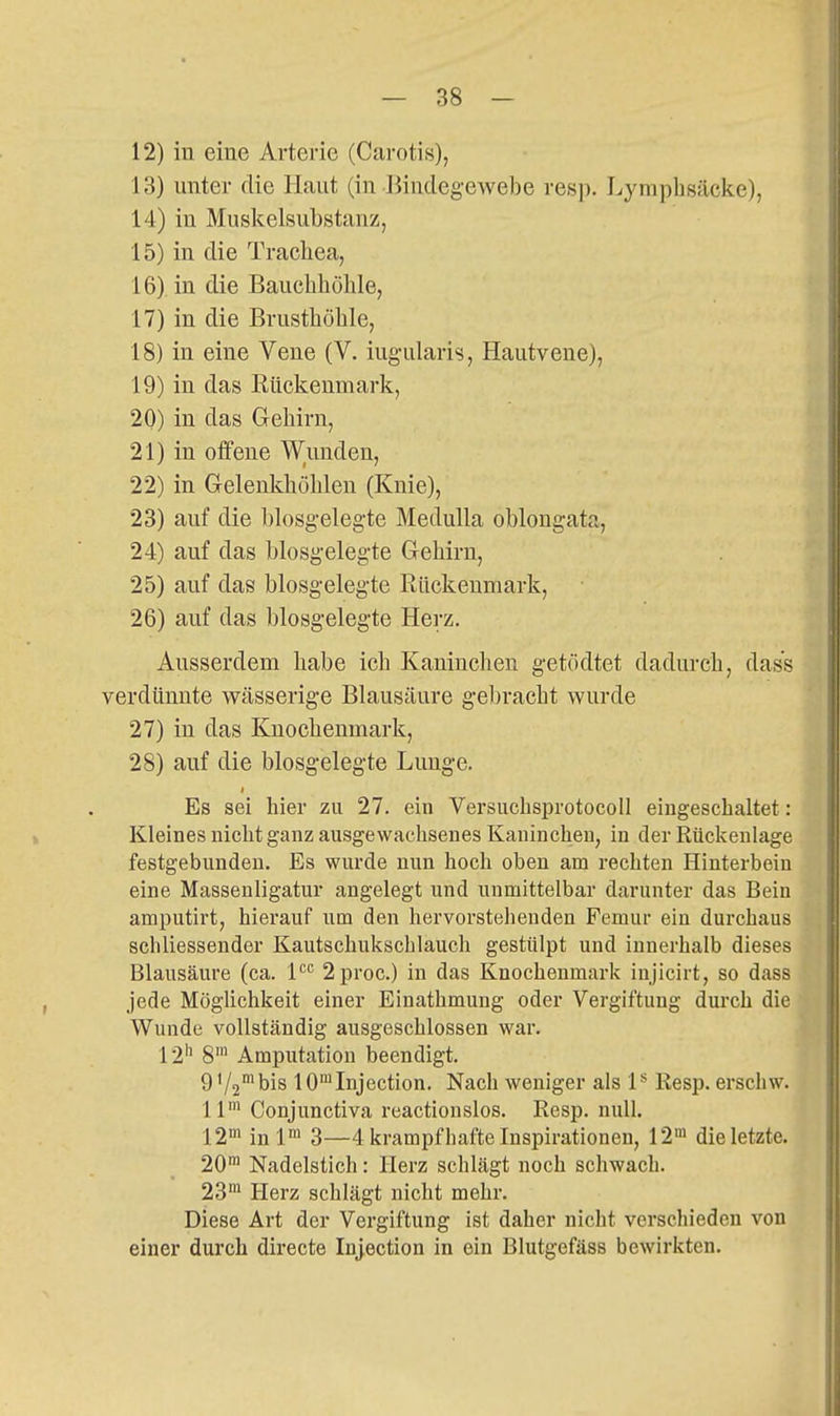 12) in eine Arterie (Carotis), 13) unter die Haut (in Jiiudegewebe resp. Lymphsäcke), 14) in Muslcelsubstanz, 15) in die Trachea, 16) in die Bauchhöhle, 17) in die Brusthöhle, 18) in eine Vene (V. iug-ularis, Hautvene), 19) in das Rückenmark, 20) in das Gehirn, 21) in offene Wunden, 22) in Gelenkhöhlen (Knie), 23) auf die blosg'elegte Medulla oblongata, 24) auf das blosgelegte Gehirn, 25) auf das blosgelegte Rückenmark, 26) auf das blosgeleg-te Herz. Ausserdem habe ich Kaninchen getödtet dadurch, dass verdünnte wässerige Blausäure gebracht wurde 27) in das Knochenmark, 28) auf die blosgelegte Lunge. Es sei hier zu 27. ein Versucbsprotocoll eingeschaltet: Kleines nicht ganz ausgewachsenes Kaninchen, in der Rückenlage festgebunden. Es wurde nun hoch oben am rechten Hinterbein eine Massenligatur angelegt und unmittelbar darunter das Bein amputirt, hierauf um den hervorstehenden Femur ein durchaus schliessender Kautschukschlauch gestülpt und innerhalb dieses Blausäure (ca. P'' 2proc.) in das Knochenmark injicirt, so dass jede Möglichkeit einer Einathmung oder Vergiftung durch die Wunde vollständig ausgeschlossen war. 12*^ 8' Amputation beendigt. 9 V2'bis lO'^Injection. Nach weniger als P Resp. erschw. 11' Conjunctiva reactionslos. Resp. null. 12'n inl» 3—4 krampfhafte Inspirationen, 12> die letzte. 20 Nadelstich: Herz schlägt noch schwach. 23' Herz schlägt nicht mehr. Diese Art der Vergiftung ist daher nicht verschieden von einer durch directe Injection in ein Blutgefäss bewirkten.