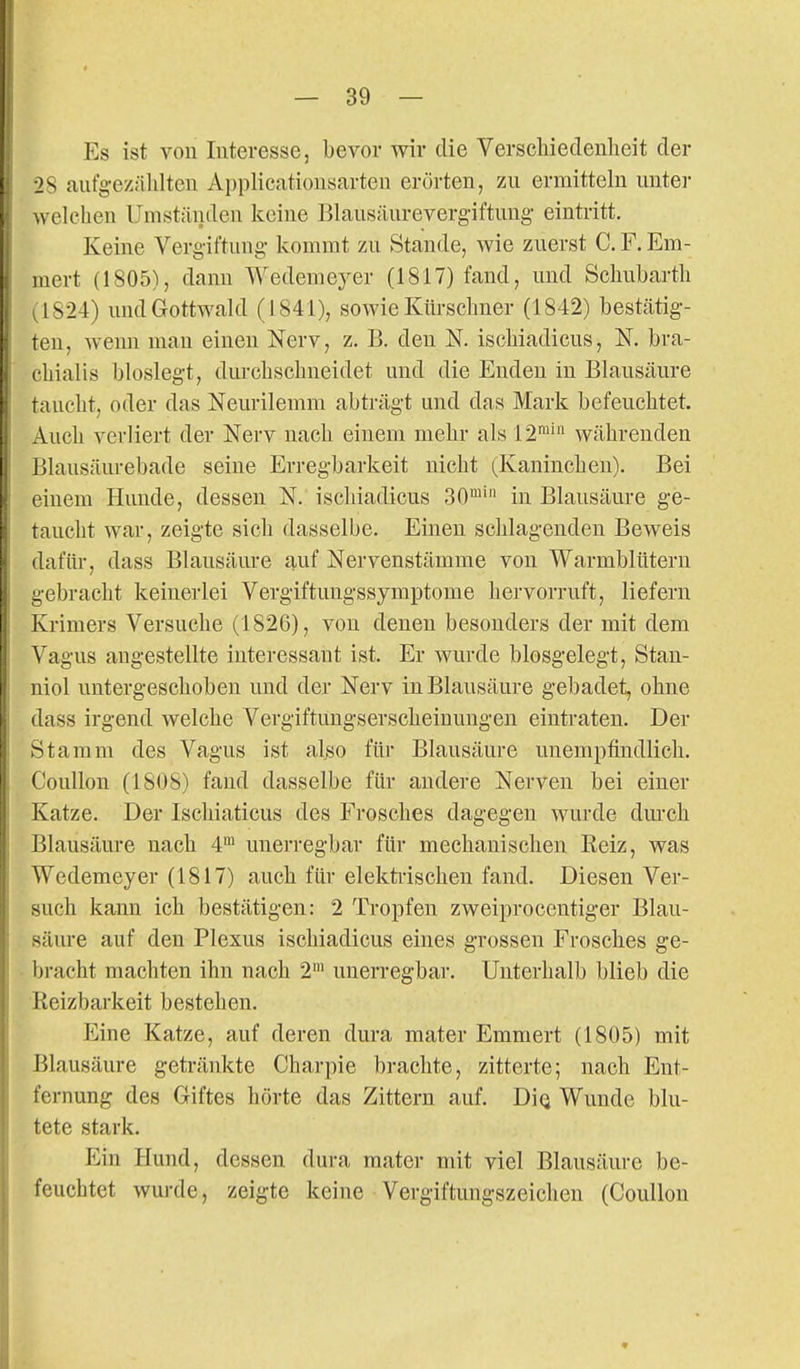 Es ist von Interesse, bevor wir die Verscliiedenheit der 28 aufg-ezälilteu Applicatiousarten erörten, zu ermitteln unter welchen Umständen keine Blausäurevergiftung- eintritt. Keine Verg-iftung kommt zu Stande, wie zuerst C. F. Em- mert (1805), dann Wedemeyer (1817) fand, und Scliubarth 1,1824) und Gottwald (1841), soAvie Kürsclmer (1842) bestätig- ten, wenn man einen Nerv, z. B. den N. iscliiadicus, N. bra- cLialis bloslegt, durchschneidet und die Enden in Blausäure taucht, oder das Neurilemm abträgt und das Mark befeuchtet. Auch verliert der Nerv nach einem mehr als 12™' währenden Blausäurebade seine Erregbarkeit nicht (Kaninchen). Bei einem Hunde, dessen N. iscliiadicus 30^' in Blausäure ge- taucht war, zeigte sich dasselbe. Einen schlagenden Beweis dafür, dass Blausäure auf Nervenstämme von Warmblütern gebracht keinerlei Vergiftungssymptome hervorruft, liefern Krimers Versuche (1826), von denen besonders der mit dem Vagus angestellte interessant ist. Er wurde blosgelegt, Stan- niol untergeschoben und der Nerv in Blausäure gebadet, ohne dass irgend welche Vergiftungserscheinungen eintraten. Der Stamm des Vagus ist al^o für Blausäure unempfindlich. Coullon (1808) fand dasselbe für andere Nerven bei einer Katze. Der Ischiaticus des Frosches dagegen wurde dm-ch Blausäure nach 4^ unerregbar für mechanischen Reiz, was Wedemeyer (1817) auch für elekti-ischen fand. Diesen Ver- such kann ich bestätigen: 2 Tropfen zweiprocentiger Blau- säure auf den Plexus ischiadicus eines grossen Frosches ge- bracht machten ihn nach 2' uuerregbar. Unterhalb blieb die Reizbarkeit bestehen. Eine Katze, auf deren dura mater Emmert (1805) mit Blausäure getränkte Charpie brachte, zitterte; nach Ent- fernung des Giftes hörte das Zittern auf. DiQ Wunde blu- tete stark. Ein Hund, dessen dura mater mit viel Blausäure be- feuchtet wurde, zeigte keine Vergiftungszeichen (Coullon
