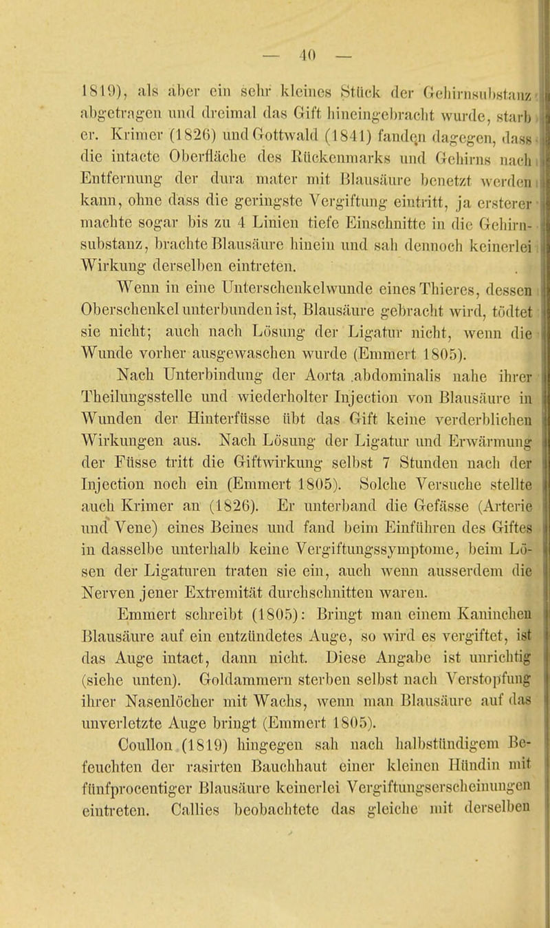 1819), als aber ein selir kleines Stück der Gehirnsuhstaiiz abgetragen und dreimal das Gift hineingebracht wurde, stai h er. Krimer (1826) und Gottwald (1841) fanden dagegen, das> die intacte Oberfläche des Rückenmarks und Gehirns nach Entfernung der dura mater mit Blausäure benetzt Averdeni kann, ohne dass die geringste Vergiftung eintritt, ja ersterer- machte sogar bis zu 4 Linien tiefe Einschnitte in die Gehirn- • Substanz, brachte Blausäure hinein und sah dennoch keinerleii Wirkung derselben eintreten. Wenn in eine Unterschenkelwunde eines Thieres, dessen i Oberschenkel unterbunden ist, Blausäure gebracht wird, todtet sie nicht; auch nach Losung der Ligatur nicht, wenn die Wunde vorher ausgewaschen wurde (Emmert 1805). Nach Unterbindung der Aorta .abdominalis nahe ihrer • Theilungsstelle und wiederholter Injection von Blausäure in. Wunden der Hinterfüsse übt das Gift keine verderblichen Wirkungen aus. Nach Lösung der Ligatur und Erwärmung der Füsse tritt die Giftwirkung selbst 7 Stunden nach der Injection noch ein (Emmert 1805). Solche Versuche stellte auch Krimer an (1826). Er unterband die Gefässe (Arterie und Vene) eines Beines und fand beim Einführen des Giftes in dasselbe unterhalb keine Vergiftuugssymptome, beim Lü- sen der Ligaturen traten sie ein, auch wenn ausserdem die Nerven jener Extremität durchschnitten waren. Emmert schreibt (1805): Bringt man einem Kaninchen Blausäure auf ein entzündetes Auge, so wird es vergiftet, ist das Auge intact, dann nicht. Diese Angabe ist unrichtig (siehe unten). Goldammern sterben selbst nach Verstopfung ihrer Nasenlöcher mit Wachs, wenn man Blausäure auf das unverletzte Auge bringt (Emmert 1805). Coullon ,(1819) hingegen sah nach halbstündigem Be- feuchten der rasirten Bauchhaut einer kleinen Hündin mit fünfprocentiger Blausäure keinerlei Vergiftungserscheinungen eintreten. Callies beobachtete das gleiche mit derselben