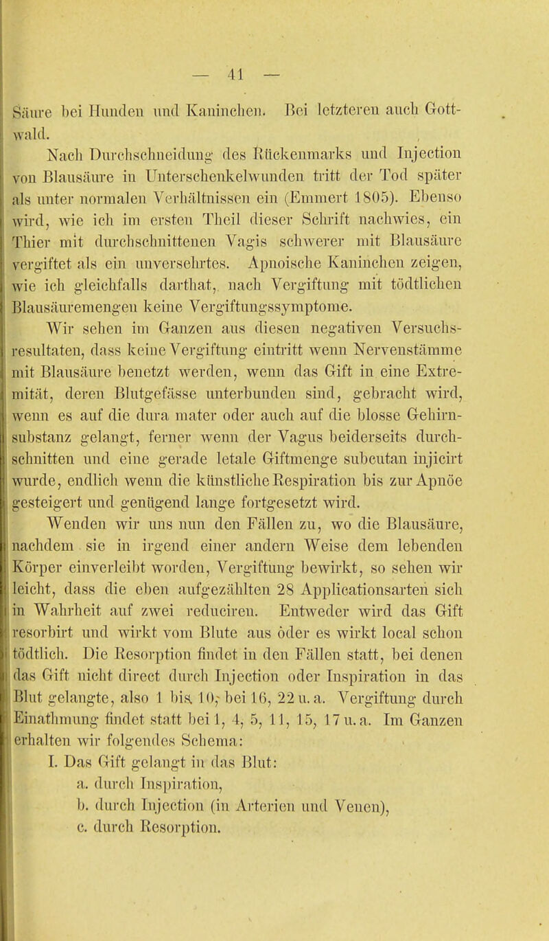S;iiire bei Hunden und Kaninchen. Bei letzteren aucli Gott- wald. Nacli Dnrchschneidung- des Kttckenmarks und Injection von Blausäure in Untersclienkelwunden tritt der Tod später als unter normalen Verhältnissen ein (Emmert 1805). Ebenso wird, wie ich im ersten Thcil dieser Sclirift nachwies, ein Thier mit durchschnittenen Vagis schwerer mit Blausäure yerg'iftet als ein unversehrtes. Apnoische Kaninchen zeigen, wie ich gleichfalls darthat, nach Vergiftung mit tüdtlicheu Blausäuremengeu keine Vergiftungssymptome. Wir sehen im Ganzen aus diesen negativen Versuchs- resultaten, dass keine Vergiftung eintritt wenn Nervenstämme I mit Blausäure benetzt werden, wenn das Gift in eine Extre- mität, deren Blutgefässe unterbunden sind, gebracht wird, wenn es auf die dura mater oder auch auf die blosse Gehirn- substanz gelangt, ferner wenn der Vagus beiderseits durch- schnitten und eine gerade letale Giftmenge subcutan injicirt wurde, endlich wenn die künstliche Respiration bis zur Apnoe gesteigert und genügend lange fortgesetzt wird. Wenden wir uns nun den Fällen zu, wo die Blausäure, nachdem sie in irgend einer andern Weise dem lebenden Körper einverleibt worden, Vergiftung bewirkt, so sehen wir leicht, dass die eben aufgezählten 28 Applicationsarten sich in Wahrheit auf zwei reduciren. Entweder wird das Gift resorbirt und wirkt vom Blute aus öder es wirkt local schon tödtlich. Die Resorption findet in den Fällen statt, bei denen I das Gift nicht direct durch Injection oder Inspiration in das Blut gelangte, also 1 bis. 10,-bei 16, 22u.a. Vergiftung durch Einathmung findet statt beil, 4, 5, U, 15, 17u.a. Im Ganzen erhalten wir folgendes Schema: I. Das Gift gelangt in das Blut: a. durch Insi)iration, b. durch Injection (in Arterien und Venen), c. durch Resorption.