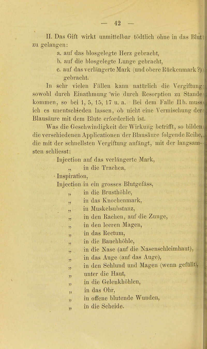 II. Das Grift wirkt unmittelbar tödtlich olme in das Blut zu gelangen: a. auf das blosgelegte Herz gebracht, b. auf die biosgelegte Lunge gebracht, c. auf das verlängerte Marli (und obere Rückenmark?) gebracht. In sehr vielen Fällen kann natürlich die Vergiftung sowohl durch Einathmung wie durch Resorption zu Stande kommen, so bei 1, 5, 15, 17 u. a. Bei dem Falle IIb. muss ich es unentschieden lassen, ob nicht eine Vermischung der Blausäiu-e mit dem Blute erforderlich ist. Was die Greschwindigkeit der Wirkung beti-iflft, so bilden die verschiedenen Applicationen der Blausäure folgende Reihe, die mit der schnellsten Vergiftung anfängt, mit der langsam- sten schliesst: Injection auf das verlängerte Mark, „ in die Trachea, Inspiration, Injection in ein grosses Blutgefäss, „ in die Brusthöhle, „ in das Knochenmark, „ in Muskelsubstanz, „ in den Rachen, auf die Zunge, . „ in den leeren Magen, „ in das Rectum, „ in die Bauchhöhle, „ in die Nase (auf die Nasenschleimhaut), „ in das Auge (auf das Auge), „ in den Schlund und Magen (wenn gefüllt), „ unter die Haut, „ in die Gelenkhöhlen, „ in das Ohr, „ in offene blutende Wunden, „ in die Scheide.