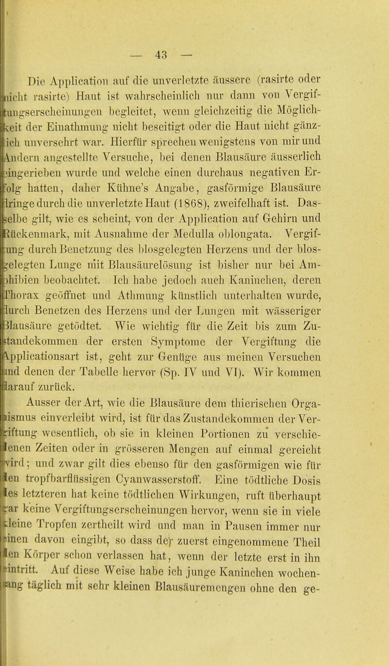 Die Application auf die unverletzte äussere (rasirte oder y- Ait rasirte) Haut ist wahrscheinlich nur dann von Vergif- i2:serscheinungen begleitet, wenn gleichzeitig- die Möglich- st it der Eiuathmung nicht beseitigt oder die Haut nicht gänz- icli unversehrt war. Hierfür sprechen wenigstens von mir und lern angestellte Versuche, bei denen Blausäure äusserlich nigeriebeu wurde und welche einen durchaus negativen Er- hatten, daher Kiihue's Angabe, gasförmige Blausäure II lüge durch die unverletzte Haut (1868), zweifelhaft ist. Das- 'l)e gilt, wie es scheint, von der Application auf Gehirn und ckenniark, mit Ausnahme der Medulla oblongata. Vergif- !g- durch Benetzuug des blosgelegten Herzeus und der blos- !egten Lunge niit Blausäurelösung ist bisher nur bei Am- il)ien beobachtet. Ich habe jedoch auch Kaninchen, deren ( l iiorax geöffnet und Athmung künstlich unterhalten wurde, lurch Benetzen des Herzens und der Lungen mit wässeriger Blausäure getödtet. Wie wichtig für die Zeit bis zum Zu- itandekommen der ersten Symptome der Vergiftung die \.pplicatiousart ist, geht zur Genüge aus meinen Versuchen md denen der Tabelle hervor (Sp. IV und VI). Wir kommen larauf zurück. Ausser der Art, wie die Blausäure dem thierischen Orga- lismus einverleibt wird, ist für das Zustandekommen der Ver- giftung wesentlich, ob sie in kleinen Portionen zu verschie- enen Zeiten oder in grösseren Mengen auf einmal gereicht nrd; und zwar gilt dies ebenso für den gasförmigen wie für en ti-opfbarflüssigen Cyanwasserstoff. Eine tödtliche Dosis es letzteren hat keine tödtlichen Wirkungen, ruft überhaupt ;ar keine Vergiftungserscheinungen hervor, wenn sie in viele ileine Tropfen zerthcilt wird und man in Pausen immer nur iinen davon eingibt, so dass der zuerst eingenommene Theil len Körper schon verlassen hat, wenn der letzte erst in ihn eintritt. Auf diese Weise habe ich junge Kaninchen wochen- lang täglich mit sehr kleinen Blausäuremengen ohne den ge-