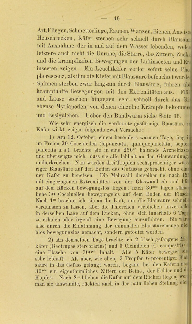 Art, Fliegen, Schmetterlinge, Raupen, Wanzen, Bienen, Ameise lleuschrecken, Käfer sterben sehr schnell durch Blausäua mit Ausnahme der in und auf dem Wasser lebenden, welclc letztere auch nicht die Unruhe, die Starre, das Zittern, Zuck« und die krampfhaften Bewegungen der Luftinsecten und En insecten zeigen. Ein Leuchtkäfer verlor sofort seine Pha phorescenz, als ihm die Kiefer mit Blausäure befeuchtet wurde Spinnen sterben zwar langsam durch Blausäure, führen aW krampfhafte Bewegungen mit den Extremitäten aus. Flö und Läuse sterben hingegen sehr schnell durch das G; ebenso Myriapoden, von denen einzelne Krämpfe bekomme und Essigälchen. lieber den Bandwurm siehe Seite 36. Wie sehr energisch die verdünnte gasförmige Blausäure s Käfer wirkt, zeigen folgende zwei Versuche: 1) Am 12. October, einem besonders warmen Tage, fing i im Freien 30 Coccinellen (bipunctata, quinquepunctata, septei punctata u. a.), brachte sie in eine 250'='= haltende Arzneiflaso und überzeugte mich, dass sie alle lebhaft an den Glaswandung umherkrochen. Nun wurden drei Tropfen sechsprocentiger wäi riger Blausäure auf den Boden des Gefässes gebracht, ohne eini der Käfer zu benetzen. Die Mehrzahl derselben fiel nach 15 mit eingezogenen Extremitäten von der Glaswand ab und bli auf dem Rücken bewegungslos liegen, nach 30^°*= lagen sänrai liehe 30 Coccinellen bewegungslos auf dem Boden der Flasclt Nach 1™ brachte ich sie an die Luft, um die Blausäure schneB verdunsten zu lassen, aber die Thierchen verblieben unverändt in derselben Lage auf dem Rücken, ohne sich innerhalb 6 Tagj zu erholen oder irgend eine Bewegung auszuführen. Sie Avan also durch die Einathmung der minimalen Blausäuremenge nie blos bewegungslos gemacht, sondern getödtet worden. 2) An demselben Tage brachte ich 2 frisch gefangene Biß käfer (Geotrupes stercorarius) und 3 Cicindelen (C. campestrifl) eine Flasche von 'SOO'' Inhalt. Alle 5 Käfer bewegten si sehr lebhaft. Als aber, wie oben, 3 Tropfen 6-procentiger BW säure in das Gefäss gelangt waren, bpgann bei den Käfern nai; 30'*'= ein eigenthümliches Zittern der Beine, der Fühler imd d Kopfes. Nach 2' blieben die Käfer auf dem Rücken liegen, wei man sie umwandte, rückten auch in der natürlichen Stellung uic