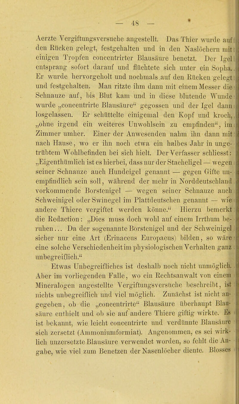 t Aerzte Vergiftungsversuche angestellt. Das Thier wurde auf den Rücken gelegt, festgehalten und in den Naslüchern mit einigen Tropfen concentrirter Blausäure benetzt. Der Igel entsprang sofort darauf und flüchtete sich unter ein Sopha. Er wurde hervorgeholt und nochmals auf den Rücken gelegt und festgehalten. Man ritzte ihm dann mit einem Messer die Schnauze auf, bis Blut kam und in diese blutende Wunde wurde „concentrirte Blausäure gegossen und der Igel dann losgelassen. Er schüttelte einigemal den Kopf und kroch, „ohne irgend ein weiteres Unwohlsein zu empfinden, im Zimmer umher. Einer der Anwesenden nahm ihn dann mit nach Hause, wo er ihn noch etwa ein halbes Jahr in unge- trübtem Wohlbefinden bei sich hielt. Der Verfasser schliesst: || „Eigenthümlich ist es hierbei, dass nur der Stacheligel — wegen seiner Schnauze auch Ilundeigel genannt — gegen Gifte un- empfindlich sein soll, während der mehr in Norddeutschland vorkommende Borstenigel — wegen seiner Schnauze auch Schweinigel oder Swinegel im Plattdeutschen genannt — wie andere Thiere vergiftet werden könne. Hierzu bemerkt die Redaction: „Dies muss doch wohl auf einem Irrthum be- ruhen ... Da der sogenannte Borstenigel und der Schweinigel sicher nur eine Art (Erinaceus Europaeus) bilden, so wäre eine solche Verschiedenheitim physiologischen Verhalten ganz unbegreiflich. Etwas Unbegreifliches ist deshalb noch nicht unmöglich. Aber im vorliegenden Falle, wo ein Rechtsanwalt von einem Mineralogen angestellte Vergiftungsversuche beschreibt, ist nichts unbegreiflich und viel möglich. Zunächst ist nicht an- gegeben, ob die „concentrirte Blausäure überhaupt Blau- säure enthielt und ob sie auf andere Thiere giftig wirkte. Es ist bekannt, wie leicht concentrirte und verdünnte Blausäure sich zersetzt (Ammoniumformiat). Angenommen, es sei wirk- lich unzersetzte Blausäure verwendet worden, so fehlt die An- gabe, wie viel zum Benetzen der Nasenlöcher diente. Blosses