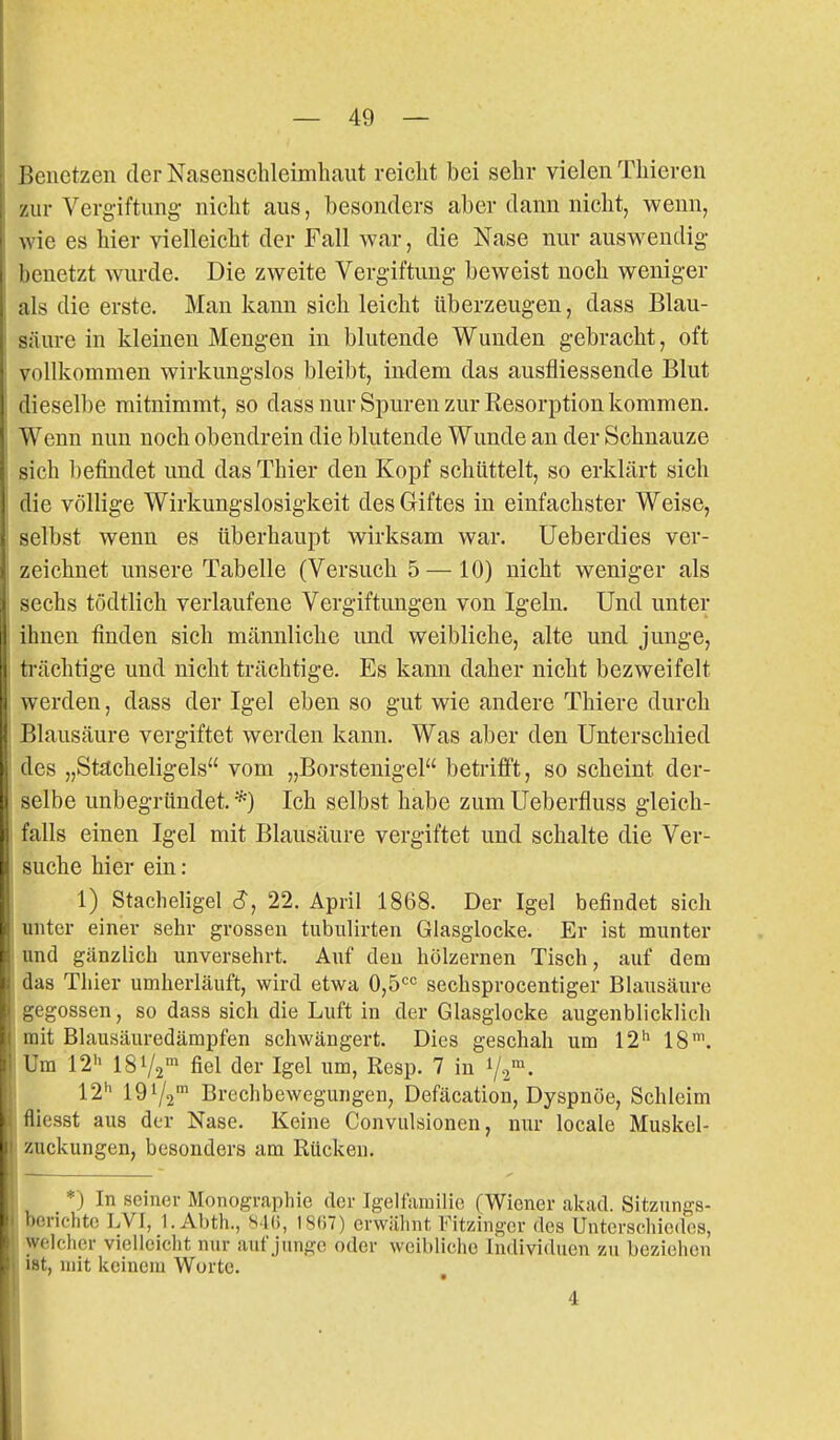 I Jenetzen der Nasenschleimbaut reiclit bei sehr vielen Tbieven zur Vergiftung- nicbt aus, besonders aber dann nicht, wenn, \- ie es hier vielleicht der Fall war, die Nase nur auswendig licnetzt wurde. Die zweite Vergiftung beweist noch weniger als die erste. Man kann sich leicht überzeugen, dass Blau- säure in kleinen Mengen in blutende Wunden gebracht, oft vollkommen wirkungslos bleibt, indem das ausfliessende Blut dieselbe mitnimmt, so dass nur Spuren zur Resorption kommen. Wenn nun noch obendrein die blutende Wunde an der Schnauze sich befindet und das Thier den Kopf schüttelt, so erklärt sich die völlige Wirkungslosigkeit des Giftes in einfachster Weise, selbst wenn es überhaupt wirksam war. Ueberdies ver- zeichnet unsere Tabelle (Versuch 5 — 10) nicht weniger als sechs tödtlich verlaufene Vergiftungen von Igeln. Und unter ihnen finden sich männliche und weibliche, alte und junge, trächtige und nicht trächtige. Es kann daher nicht bezweifelt werden, dass der Igel eben so gut wie andere Thiere durch Blausäure vergiftet werden kann. Was aber den Unterschied des „Stacheligels vom „Borstenigel beti-ifft, so scheint der- selbe unbegründet. *) Ich selbst habe zum Ueberfluss gleich- falls einen Igel mit Blausäure vergiftet und schalte die Ver- suche hier ein : 1) Stacheligel S, 22. April 1868. Der Igel befindet sich unter einer sehr grossen tubulirten Glasglocke. Er ist munter und gänzlich unversehrt. Auf den hölzernen Tisch, auf dem das Thier umherläuft, wird etwa 0,5'^'^ sechsprocentiger Blausäure gegossen, so dass sich die Luft in der Glasglocke augenblicklich mit Blausäuredämpfen schwängert. Dies geschah um 12*^ 18'. Um 12h 181/2' fiel der Igel um, Resp. 7 in 1/2 • 12'' 1972 Brechbewegungen, Defäcation, Dyspnoe, Schleim fliesst aus der Nase. Keine Convulsionen, nur locale Muskcl- zuckungen, besonders am Rücken. *) In seiner Monographie der Igelfamilie (Wiener akad. Sitzungs- berichte LVI, 1. Abth., 84(i, I8(i7) erwähnt Fitzinger des Untcrschicdos, welcher vielleicht nur aut'junge oder weibliche Individuen zu beziehen iBt, mit keinem Worte. 4