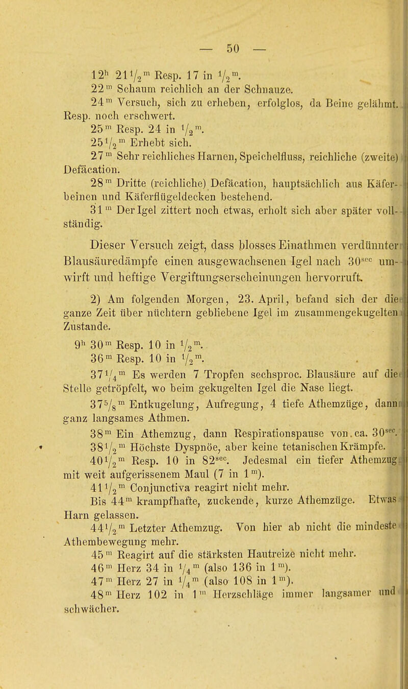 12'^ 211/2' Resp. 17 in 1/2 22' Schaum reichlich an der Schnauze. 24™ Versuch, sich zu erheben, erfolglos, da Beine gelähmt. Resp. noch erschwert. 25™ Resp. 24 in Va'- 251/2Erhebt sich. 27 ™ Sehr reichliches Harnen, Speichelfluss, reichliche (zweite) Defäcation. 28™ Dritte (reichliche) Defäcation, hauptsächlich aus Käfer- beinen und Käferflügeldecken bestehend. 31' Der Igel zittert noch etwas, erholt sich aber später voll- ständig. Dieser Versuch zeigt, dass blosses Einathmen verdünnter Blausäuredämpfe einen ausgewachsenen Igel nach 30'''= um- wirft und heftige Vergiftungserscheinuugen hervorruft 2) Am folgenden Morgen, 23. April, befand sich der die ganze Zeit über nüchtern gebliebene Igel im zusammengekugelten Zustande. 9 30™ Resp. 10 in 1/2™ 36™ Resp. 10 in 72- 371/4 Es werden 7 Tropfen sechsproc. Blausäure auf die Stelle getröpfelt, wo beim gekugelten Igel die Nase liegt. 375/3™ Entkugelung, Aufregung, 4 tiefe Athemzüge, dann ganz langsames Athmen. 38™ Ein Athemzug, dann Respirationspause von.ca. 30*^. • 381/2™ Höchste Dyspnoe, aber keine tetanischen Krämpfe. 401/2™ Resp. 10 in 82''«'=. Jedesmal ein tiefer Athemzug mit weit aufgerissenem Maul (7 in 1 ™). 411/2™ Conjunctiva reagirt nicht mehr. Bis 44™ krampfhafte, zuckende, kurze Athemzüge. Etwas Harn gelassen. 441/2™ Letzter Athemzug. Von hier ab nicht die mindeste Athembewegung mehr. 45 ™ Reagirt auf die stärksten Hautreize nicht mehr. 46™ Herz 34 in 1/4™ (also 136 in 1™), 47™ Herz 27 in 1/4™ (also 108 in 1™). 48™ Herz 102 in 1' Herzschläge immer langsamer und- schwächer.
