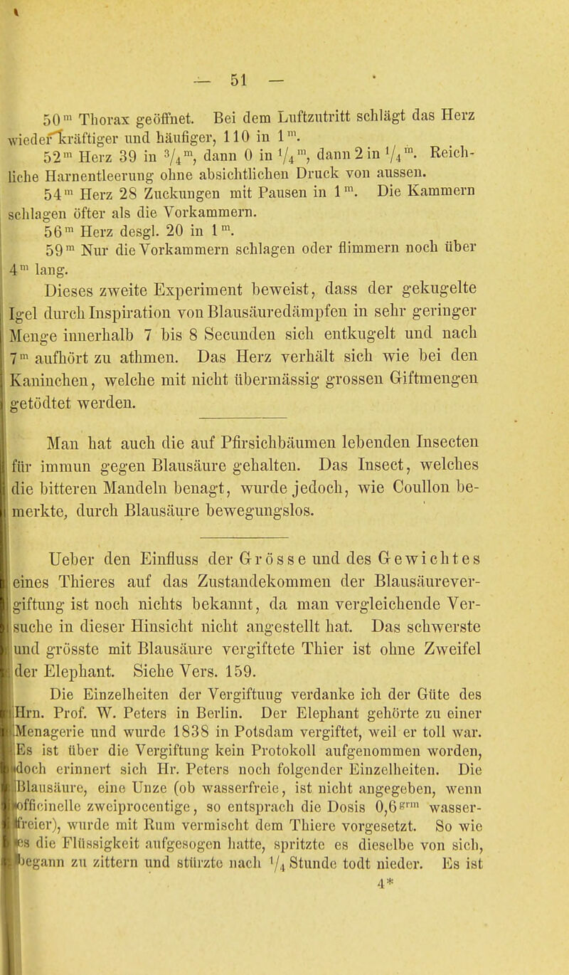 50' Thorax geöffnet. Bei dem Luftzutritt schlägt das Herz wiedefl^räftiger und häufiger, 110 in 1'. 52' Herz 39 in 8/4 <iann 0 in 1/4™, dann2in 1/4 Reich- liche Harnentleerung ohne absichtlichen Druck von aussen. 54' Herz 28 Zuckungen mit Pausen in 1^^ Die Kammern schlagen öfter als die Vorkammern. 56' Herz desgl. 20 in 1. 59 ' Nur die Vorkammern schlagen oder flimmern noch über 4' lang. Dieses zweite Experiment beweist, dass der gekugelte Igel durch Inspiration von Blausäuredämpfeu in sehr geringer Menge innerhalb 7 bis 8 Secunden sich entkugelt und nach 7' aufhört zu athmen. Das Herz verhält sich wie bei den Kaninchen, welche mit nicht übermässig grossen Giftmengen getüdtet werden. Man hat auch die auf Pfirsichbäumen lebenden Insecten für immun gegen Blausäure gehalten. Das Insect, welches die bitteren Mandeln benagt, wurde jedoch, wie Coullon be- merkte, durch Blausäure bewegungslos. lieber den Einfluss der Grösse und des Gewichtes eines Thieres auf das Zustandekommen der Blausäurever- giftung ist noch nichts bekannt, da man vergleichende Ver- suche in dieser Hinsicht nicht angestellt hat. Das schwerste und grösste mit Blausäure vergiftete Thier ist ohne Zweifel der Elephant. Siehe Vers. 159. Die Einzelheiten der Vergiftung verdanke ich der Güte des Hrn. Prof. W. Peters in Berlin. Der Elephant gehörte zu einer 'Menagerie und wurde 1838 in Potsdam vergiftet, weil er toll war. Es ist über die Vergiftung kein Protokoll aufgenommen worden, idoch erinnert sich Hr. Peters noch folgender Einzelheiten. Die |ililausäure, eine Unze (ob wasserfreie, ist nicht angegeben, wenn l»officinclle zweiprocentige, so entsprach die Dosis 0,6*^'' wasser- reier), wurde mit Rum vermischt dem Thiere vorgesetzt. So wie 8 die Flüssigkeit aufgesogen liatte, spritzte es dieselbe von sich, egann zu zittern und stürzte nach 7,, Stunde todt nieder. Es ist 4*