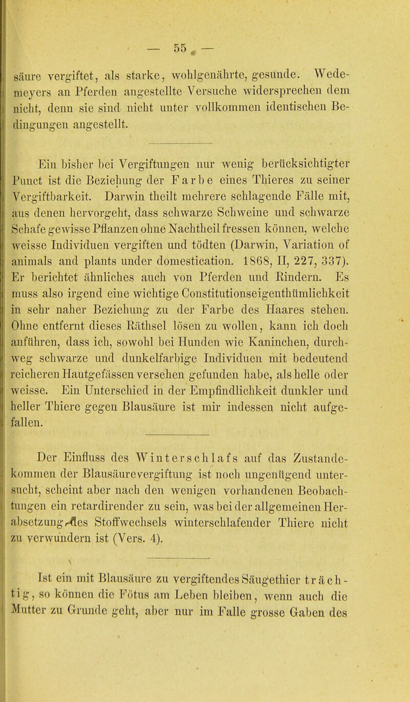 s;iiire vergiftet, als starke, wohlgenährte, gesimde. Wede- tieyers an Pferden angestellte Versuche Avidersprechen dem nicht, denn sie sind nicht unter vollkommen identischen Be- dingungen augestellt. Ein bisher bei Vergiftungen nur wenig berücksichtigter Funct ist die Beziehung der Farbe eines Thieres zu seiner ^'ergiftbarkeit. Darwin theilt mehrere schlagende Fälle mit, aus denen hervorgeht, dass schwarze Schweine und schwarze rfchafe gewisse Pflanzen ohne Nachtheil fressen können, welche weisse Individuen vergiften und tödten (Darwin, Variation of , animals and plants under domestication. 1868, II, 227, 337). Er berichtet ähnliches auch von Pferden und Kindern. Es muss also irgend eine wichtige Constitutionseigenthümlichkeit in sehr naher Beziehung zu der Farbe des Haares stehen. Ohne entfernt dieses Räthsel lösen zu wollen, kann ich doch anführen, dass ich, sowohl bei Hunden wie Kaninchen, durch- weg schwarze und dunkelfarbige Individuen mit bedeutend reicheren Hautgefässen versehen gefunden habe, als helle oder weisse. Ein Unterschied in der Empfindlichkeit dunkler und heller Thiere gegen Blausäure ist mir indessen nicht aufge- fallen. Der Einfluss des Winterschlafs auf das Zustande- kommen der Blausäurevergiftung ist noch ungenügend unter- sucht, scheint aber nach den wenigen vorhandenen Beobach- tungen ein retardirender zu sein, was bei der allgemeinen Her- absetzung r^es Stoffwechsels winterschlafender Thiere nicht zu verwundern ist (Vers. 4). Ist ein mit Blausäure zu vergiftendes Säug^ethier t r ä c h - tig, so können die Fötus am Leben bleiben, wenn auch die Mutter zu Grimde geht, aber nur im Falle grosse Gaben des