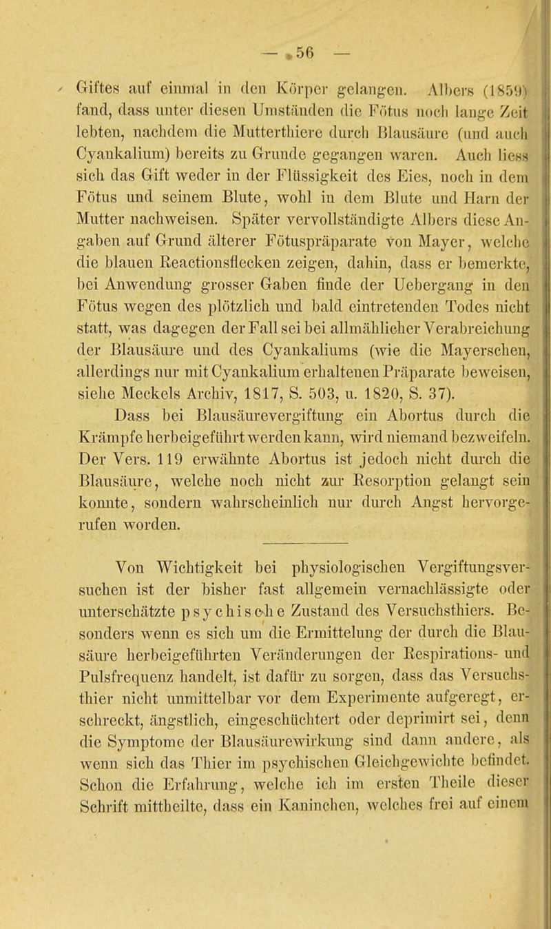 fand, dass unter diesen Umständen die Fötus noch lange Zeit lebten, nachdem die Muttertliiere durch Blausäure (und auch Cyankalium) bereits zu Grunde gegangen waren. Auch Hess sich das Gift weder in der Flüssigkeit des Eies, noch in dem Fötus und seinem Blute, wohl in dem Blute und Harn der Mutter nachweisen. Später vervollständigte Albers diese An- gaben auf Grund älterer Fötuspräparate von Mayer, welche die blauen ßeactionsflecken zeigen, dahin, dass er bemerkte, bei Anwendung grosser Gaben finde der Uebergang in den Fötus wegen des plötzlich und bald eintretenden Todes nicht statt, was dagegen der Fall sei bei allmählicher Verabreichung der Blausäure und des Cyankaliums (wie die Mayerschen, allerdings nur mit Cyankalium erhaltenen Präparate beweisen, siehe Meckels Archiv, 1817, S. 503, u. 1820, S. 37). Dass bei Blausäurevergiftung ein Abortus durch die Krämpfe herbeigeführt werden kann, wird niemand bezweifeln. Der Vers. 119 erwähnte Abortus ist jedoch nicht durch die Blausäure, welche noch nicht zur Resorption gelangt sein konnte, sondern wahrscheinlich nur durch Angst hervorge- rufen worden. Von Wichtigkeit bei physiologischen Vergiftungsver- suchen ist der bisher fast allgemein vernachlässigte oder unterschätzte p s y c h i s c-h e Zustand des Versuchsthiers. Be- sonders wenn es sich um die Ermittelung der durch die Blau- säure herbeigeführten Veränderungen der Respirations- und Pulsfrequenz handelt, ist dafür zu sorgen, dass das Versuchs- thier nicht unmittelbar vor dem Experimente aufgeregt, er- schreckt, ängstlich, eingeschüchtert oder deprimirt sei, denn die Symptome der Blausäurewirkung sind dann andere, als wenn sich das Thier im psychischen Gleichgewichte befindet. Schon die Erfahrung, welche ich im erslen Theile dieser Schrift mittheilte, dass ein Kaninchen, welches frei auf einem