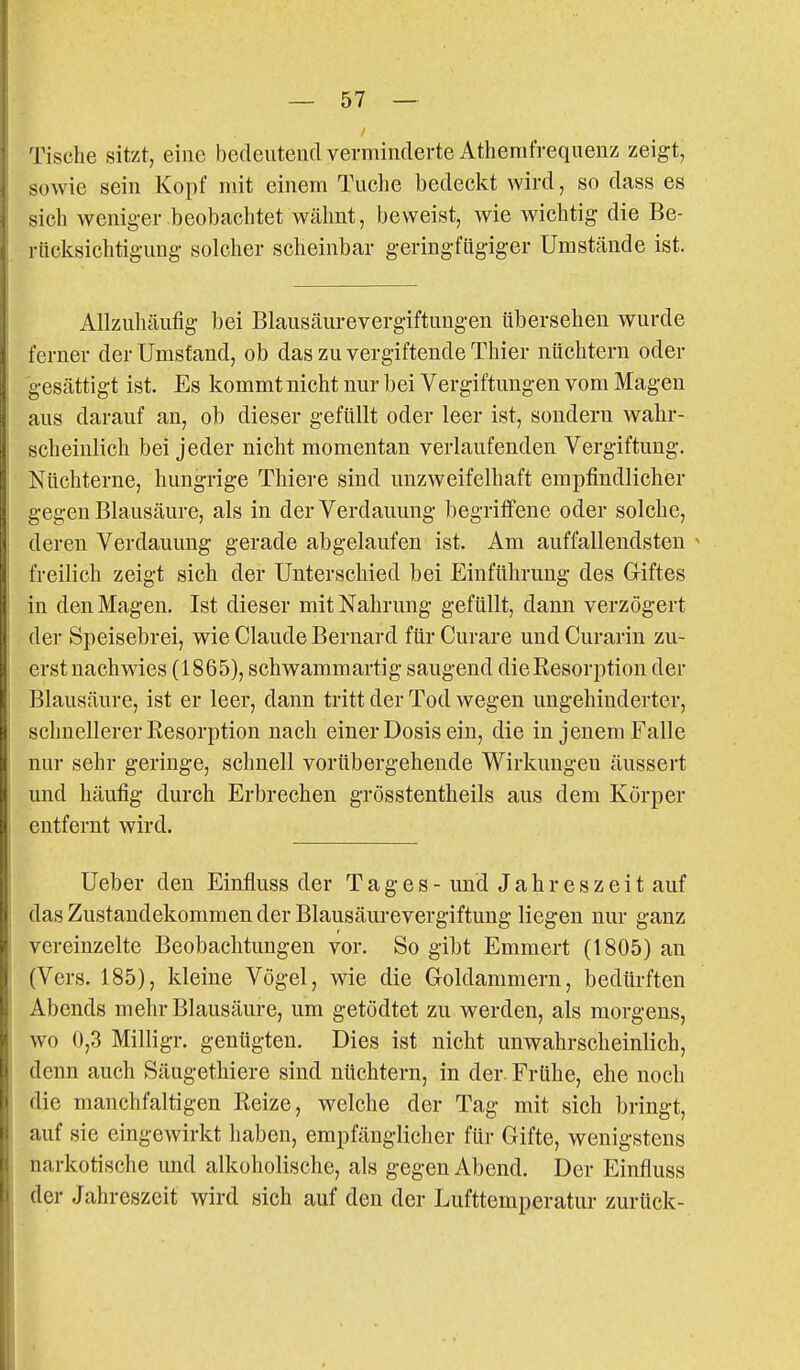 Tische sitzt, eine bedeutend verminderte Athemfreqnenz zeigt, sowie sein Kopf mit einem Tuche bedeckt wird, so dass es sich weniger beobachtet wälmt, beweist, wie wichtig die Be- rücksichtigung solcher scheinbar geringfügiger Umstände ist. Allzuhcäufig bei Blausäurevergiftungen übersehen wurde ferner der Umstand, ob das zu vergiftende Thier nüchtern oder gesättigt ist. Es kommt nicht nur bei Vergiftungen vom Magen aus darauf an, ob dieser gefüllt oder leer ist, sondern wahr- scheinlich bei jeder nicht momentan verlaufenden Vergiftung. Nüchterne, hungrige Thiere sind unzweifelhaft empfindlicher gegen Blausäure, als in der Verdauung begriffene oder solche, deren Verdauung gerade abgelaufen ist. Am auffallendsten ^ freilich zeigt sich der Unterschied bei Einführung des Giftes in den Magen. Ist dieser mit Nahrung gefüllt, dann verzögert der Speisebrei, wie Claude Bernard für Curare und Curarin zu- erst nachwies (1865), schwammartig saugend dieBesorption der Blausäure, ist er leer, dann tritt der Tod wegen ungehinderter, schnellerer Resorption nach einer Dosis ein, die in jenem Falle nur sehr geringe, schnell vorübergehende Wirkungen äussert und häufig durch Erbrechen grösstentheils aus dem Körper entfernt wird. Ueber den Einfluss der Tages- und Jahreszeit auf das Zustandekommen der Blausäurevergiftung liegen nur ganz vereinzelte Beobachtungen vor. So gibt Emmert (1805) an (Vers. 185), kleine Vögel, wie die Groldammern, bedürften Abends mehr Blausäure, um getödtet zu werden, als morgens, wo 0,3 Milligr. genügten. Dies ist nicht unwahrscheinlich, denn auch Säugethiere sind nüchtern, in der. Frühe, ehe noch die manchfaltigen Reize, welche der Tag mit sich bringt, auf sie eingewirkt liaben, empfänglicher für Gifte, wenigstens narkotische und alkoholische, als gegen Abend. Der Einfluss der Jahreszeit wird sich auf den der Lufttemperatur zurück-