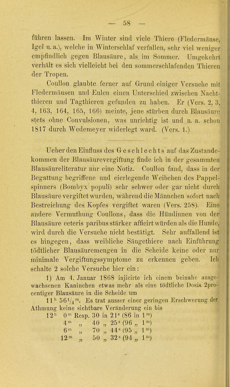führen lassen. Im Winter sind viele Thiere (Fledermäuse, Igel u. a.), welche in Winterschlaf verfallen, sehr viel weniger empfindlich gegen Blausäure, als im Sommer. Umgekehrt verhält es sich vielleicht bei den sommerschlafeuden Thieren der Tropen. Coullon glaubte ferner auf Grund einiger Versuche mit Fledermäusen und Eulen einen Unterschied zwischen Nacht- thieren und Tagthieren gefunden zu haben. Er (Vers. 2, 3, 4, 163, 164, 16.5, 166) meinte, jene stürben dm-ch Blausäure stets ohne Convulsioneu, was unrichtig ist und u. a. schon 1817 durch Wedemeyer widerlegt ward. (Vers. 1.) UeberdenEinfluss des Geschlechts auf das Zustande- kommen der Blausäurevergiftung finde ich in der gesammten Blausäureliteratur nur eine Notiz. Coullon fand, dass in der Begattung begriffene und eierlegende Weibchen des Pappel- spinners (Bombyx populi) sehr schwer oder gar nicht durch Blausäure vergiftet wurden, während die Männchen sofort nach Bestreichung des Kopfes vergiftet waren (Vers. 258). Eine andere Vermuthung Coullons, dass die Hündinnen von der Blausäure ceteris paribus stärker afficirt würden als die Hunde, wird durch die Versuche nicht bestätigt. Sehr auffallend ist es hingegen, dass weibliche Säugethiere nach Einführung tödtlicher Blausäureraengen in die Scheide keine oder nur minimale Vergiftungssymptome zu erkennen geben. Ich schalte 2 solche Versuche hier ein: 1) Am 4. Januar 1868 injicirte ich einem beinahe ausge- wachsenen Kaninchen etwas mehr als eine tödtliche Dosis 2pro- centiger Blausäure in die Scheide um 11^ 5674™' Es trat ausser einer geringen Erschwerung der Athmung keine sichtbare Veränderung ein bis 12 0'^ Resp. 30 in 21« (86 in 1') 4' „ 40 „ 25« (96 „ 1') 6' „ 70 „ 44« (95 „ 1) 12' „ 50 „ 32« (94 „ 1™)