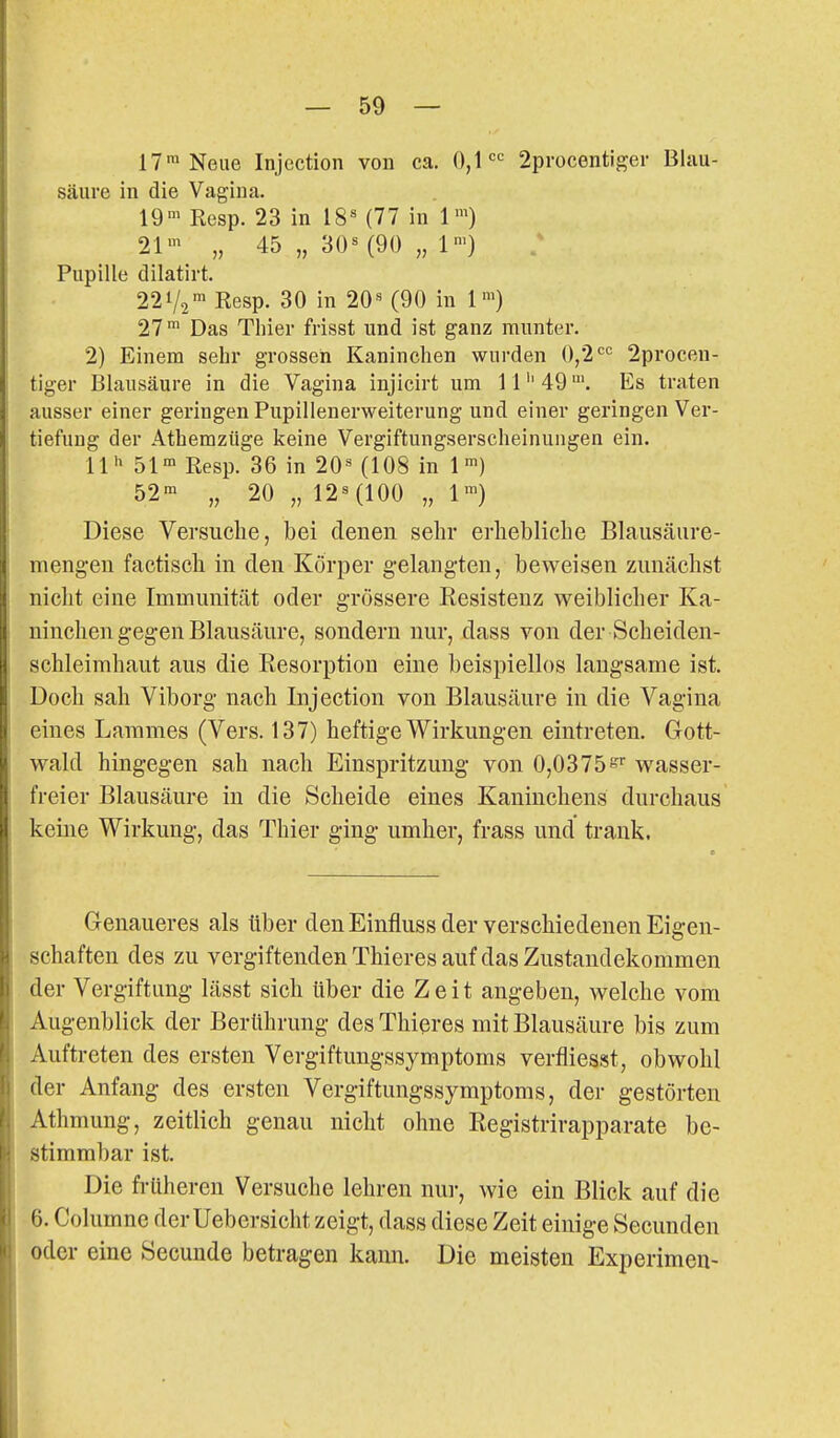 17™ Neue Injection von ca. 0,1'='= 2procentiger Blau- säure in die Vagina. 19°> Resp. 23 in iS' (77 in 1') 21' „ 45 „ 30^ (90 „ 1') Pupille dilatirt. 221/2' Resp. 30 in 20« (90 in 1^) 27 Das Thier frisst und ist ganz munter. 2) Einem sehr grosseh Kaninchen wurden 0,2'='= 2procen- tiger Blausäure in die Vagina injicirt um 1149Es traten ausser einer geringen Pupillenerweiterung und einer geringen Ver- tiefung der Athemzüge keine Vergiftungserscheinungen ein. 11 51° Resp. 36 in 20'^ (108 in 1 52™ „ 20 „ 12^(100 „ 1') Diese Versuche, bei denen sehr erhebliche Blausäiire- mengen factisch in den Körper gelangten, beweisen zunächst nicht eine Immunität oder grossere Kesistenz weiblicher Ka- ninchen gegen Blausäure, sondern nur, dass von der Scheiden- sohleimhaut aus die Resorption eine beispiellos langsame ist. Doch sah Viborg nach Injection von Blausäure in die Vagina eines Lammes (Vers. 137) heftige Wirkungen eintreten. Gott- wald hingegen sah nach Einspritzung von 0,0375 wasser- freier Blausäure in die Scheide eines Kaninchens durchaus keine Wirkung, das Thier ging umher, frass und trank. Genaueres als über den Einfluss der verschiedenen Eigen- schaften des zu vergiftenden Thieres auf das Zustandekommen der Vergiftimg lässt sich über die Zeit angeben, welche vom Augenblick der Berührung des Thieres mit Blausäure bis zum Auftreten des ersten Vergiftungssymptoms verfliesst, obwohl der Anfang des ersten Vergiftungssymptoms, der gestörten Athmung, zeitlich genau nicht ohne Registrirapparate be- stimmbar ist. Die früheren Versuche lehren nur, wie ein Blick auf die 6. Columnc der Uebersicht zeigt, dass diese Zeit einige Secunden oder eine Secunde betragen kami. Die meisten Experimeu-