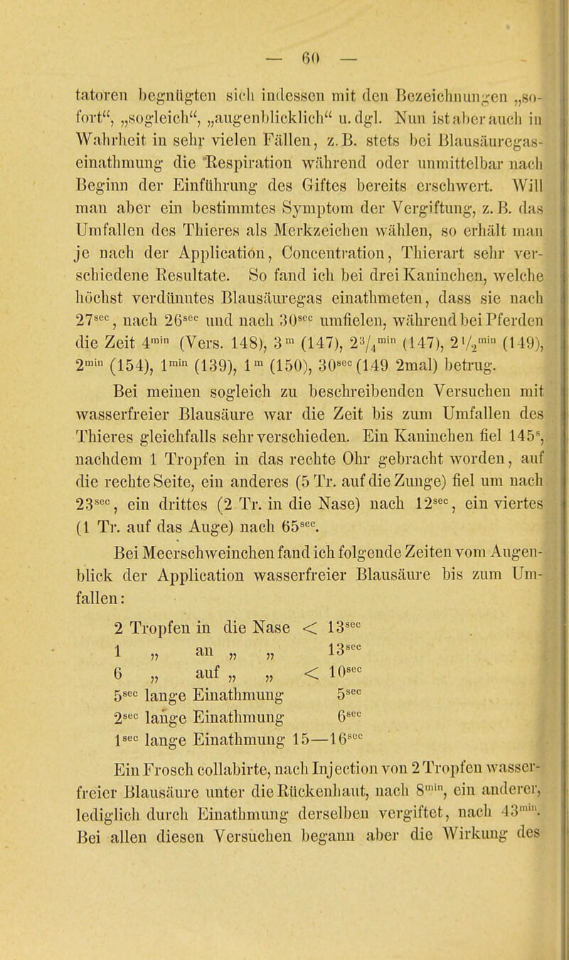 tatoren begnügten sicli indessen mit den Bezeichnunu-en „so- fort, „sogleicli, „augenblicklich u.dgl. Nun ist aber auch in Wahrheit in sehr vielen Fällen, z.B. stets bei Blausäuregas- einathmung die Respiration während oder unmittelbar nach Beginn der Einführung des Giftes bereits erschwert. Will man aber ein bestimmtes Symptom der Vergiftung, z. B. das Umfallen des Thieres als Merkzeichen wählen, so erhält man je nach der Application, Concentration, Thierart sehr ver- schiedene Resultate. So fand ich bei drei Kaninchen, welche höchst verdünntes Blausäuregas einathmeten, dass sie nach 27'*'=% nach 26«'='= und nach 30^'='= umfielen, während bei Pferden die Zeit 4™' (Vers. 148), 3> (147), 2^4 (147), 2V2 (149), 2 (154), l™'n (139), (150), 30«'='= (149 2mal) betrug. Bei meinen sogleich zu beschreibenden Versuchen mit wasserfreier Blausäure war die Zeit bis zum Umfallen des Thieres gleichfalls sehr verschieden. Ein Kaninchen fiel 145, nachdem 1 Tropfen in das rechte Ohr gebracht worden, auf die rechte Seite, ein anderes (5 Tr. auf die Zunge) fiel um nach 23'^'='=, ein drittes (2 Tr. in die Nase) nach 12^'='=, ein viertes (1 Tr. auf das Auge) nach 65^«'=. Bei Meerschweinchen fand ich folgende Zeiten vom Augen- blick der Application wasserfreier Blausäure bis zum Um- fallen : 2 Tropfen in die Nase < 13 1«^<= lange Einathmung 15—16' Ein Frosch collabirte, nach Injection von 2 Tropfen wasscr freier Blausäure unter die Rückenhaut, nach 8'', ein anderer lediglich durch Einathmung derselben vergiftet, nach 43' Bei allen diesen Versuchen begann aber die Wirkung d 6 „ auf „ „ 5sec lange Einathmung 2^^= lange Einathmung 13sec < 10^'='=