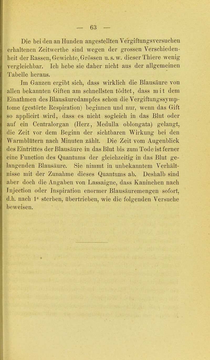 Die bei den an Hunden ang-estellten Vergiftungsversuchen i'rhaltenen Zeitwerthe sind wegen der grossen Verseliieden- iieit der Rassen, Gewichte, Grössen u.s.w. dieser Thiere wenig \ ergleichbar. Ich hebe sie daher nicht aus der allgemeinen Tabelle heraus. Im Ganzen ergibt sich, dass wirklich die Blausäure von allen bekannten Giften am schnellsten tödtet, dass mit dem Einathmen des Blausäuredampfes schon die Vergiftungssymp- tome (gestörte Eespiration) beginnen und nur, wenn das Gift so applicirt wird, dass es nicht sogleich in das Blut oder auf ein Centraiorgan (Herz, Medulla oblongata) gelangt, die Zeit vor dem Beginn der sichtbaren Wirkung bei den Warmblütern nach Minuten zählt. Die Zeit vom Augenblick des Eintrittes der Blausäure in das Blut bis zum Tode ist ferner eine Function des Quantums der gleichzeitig in das Blut ge- langenden Blausäure. Sie nimmt in unbekanntem Verhält- nisse mit der Zunahme dieses Quantums ab. Deshalb sind aber doch die Angaben von Lassaigne, dass Kaninchen nach Tnjection oder Inspiration enormer Blausäuremengen sofort, d.h. nach 1^ sterben, übertrieben, wie die folgenden Versuche beweisen.