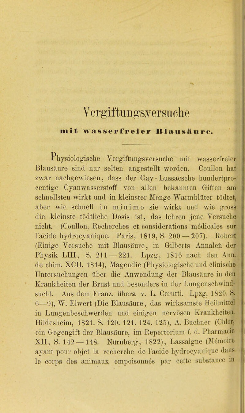 Vergiftmigsyersuche mit wasserfreier Blausäure. rhysiologische Vergiftungsversuche mit wasserfreier Blausäure sind nur selten angestellt worden. Coullon hat zwar nachgewiesen, dass der Gay - Lussacsche hundertpro- centige Cyanwasserstoff von allen bekannten Giften am schnellsten wirkt und in kleinster Menge Warmblüter tödtet, aber wie schnell in minimo sie wirkt und wie gross die kleinste tödtliche Dosis ist, das lehren jene Versuche nicht. (Coullon, Recherches et considerations medicales sur l'acide hydrocyanique. Paris, 1819, S. 200 — 207). Robert (Einige Versuche mit Blausäure, in Gilberts Annaleü der Physik LIII, S. 211—221. Lpzg, 1816 nach den Ann. de chim. XCIl. 1814), Magendie (Physiologische und cliuiscbe Untersuchungen über die Anwendung der Blausäure in den Krankheiten der Brust und besonders in der Lungenschwind- sucht. Aus dem Franz. übers, v. L. Cerutti. Lpzg, 1S20. S. 6—9), W. Elwert (Die Blausäure, das wirksamste Heilmittel in Lungenbeschwerden und einigen nervösen Krankheiten. Hildesheim, 1821. S. 120. 121. 124. 125), A. Buchner (Chlor, ein Gegengift der Blausäure, im Bepertorium f. d. Pharniacie Xn, S. 142 — 148. Nürnberg, 1822), Lassaigne (Memoire ayant pour objet hi recherclie de l'acide hydrocyanique daus, le Corps des animaux empoisonnes par cette substauce in