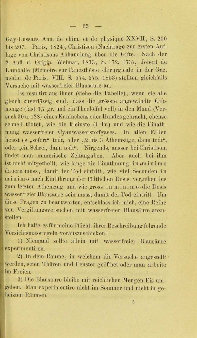 6ay-Lussacs Ann. de chim. et de physique XXVII, S. 200 bis 207. Paris, 1824), Christisou (Nachtrüg-e zur ersten Auf- lage von Christisons Abhandlung über die Grifte. Nach der 2. Aufl. d. Origi^. Weimar, 1833, S. 172. 173), Jobert de Lamballe (Memoire sur l'anesthesie chirurgicale in der Graz, medic. de Paris, Vm. S. 574. 575. 1853) stellten gleichfalls Versuche mit wasserfreier Blausäure an. iEs resultirt aus ihnen (siehe die Tabelle), wenn sie alle gleich zuverlässig sind, dass die grösste angewandte Gift- menge (fast 3,7 gr. und ein Theelöffel voll) in den Mund (Ver- such 30 u. 128) eines Kaninchens oder Hundes gebracht, ebenso schnell tödtet, wie die kleinste (1 Tr.) und wie die Einath- mung wasserfreien Cyanwasserstotfgases. In allen Fällen heisst es „sofort todt, oder „2 bis 3 Athemzüge, dann todt, oder „ein Schrei, dann todt. Nirgends, ausser bei Christison, findet man numerische Zeitangaben. Aber auch bei ihm ist nicht mitgetheilt, wie lauge die Einathmung i n «m i n i m o dauern muss, damit der Tod eintritt, wie viel Secunden in minimo nach Einführung der tödtlichen Dosis vergehen bis zum letzten Athemzug und wie gross in minimo-die Dosis wasserfreier Blausäure sein muss, damit der Tod eintritt. Um diese Fragen zu beantworten, entschloss ich mich, eine Reihe von Vergiftungsversuchen mit wasserfreier Blausäure anzu- stellen. Ich halte es für meine Pflicht, ihrer Beschreibung folgende Vorsichtsmassregeln vorauszuschicken : 1) Niemand sollte allein mit wasserfreier Blausäure experimentiren. 2) In dem Räume, in welchem die Versuche angestellt werden, seien Thüren und Fenster geöffnet oder man a]-l)eite im Freien. 3) Die Blausäure l)lcibe mit reichlichen Mengen Eis um- geben. Man ex])crimentire nicht im Sommer und nicht in ge- heizten Räumen.