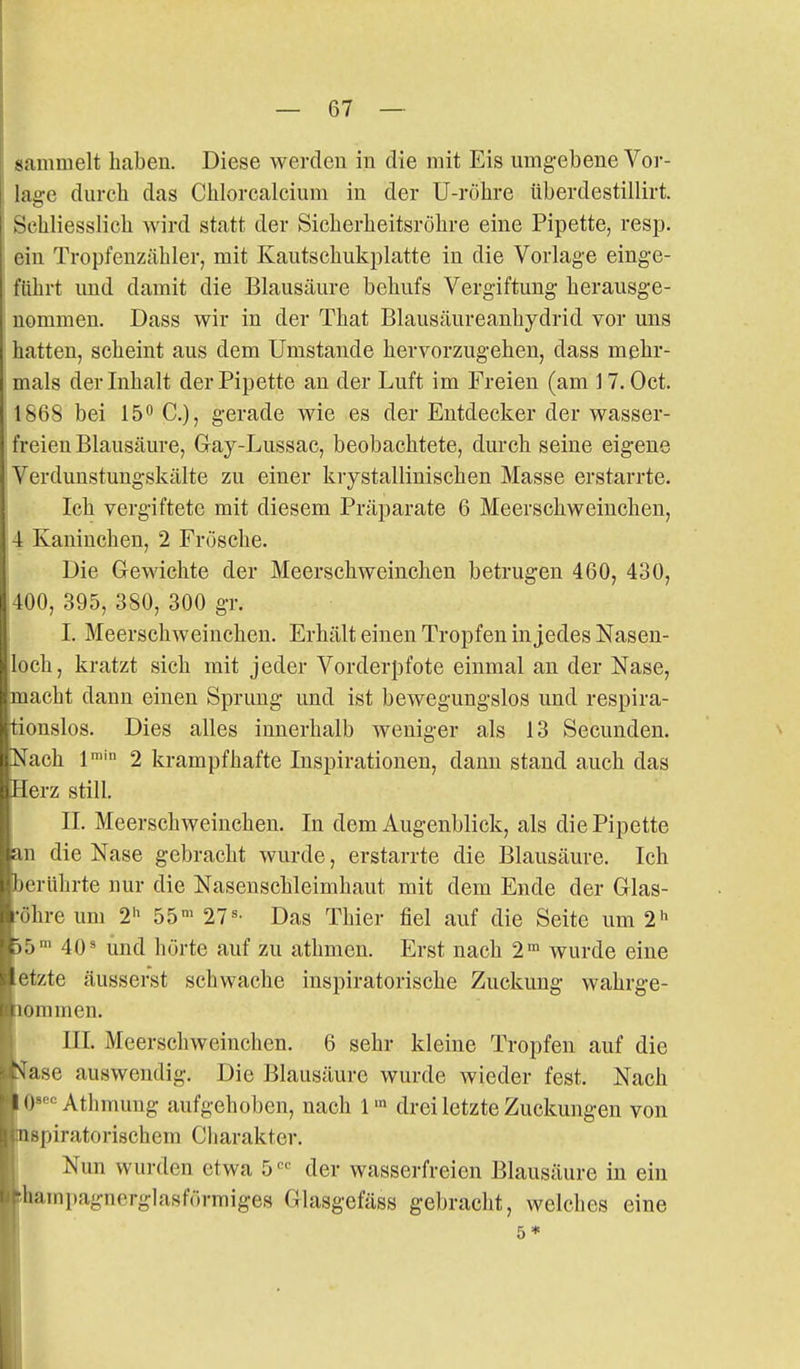 sammelt haben. Diese Averdeu in die mit Eis umgebene Vor- lage durch das Chlorcalcium in der U-röhre tiberdestillirt. Schliesslich wird statt der Sicherheitsröhre eine Pipette, resp. ein Tropfenzähler, mit Kautschukplatte in die Vorlage einge- führt und damit die Blausäure behufs Vergiftung herausge- nommen. Dass wir in der That Blausäureanhydrid vor uns hatten, scheint aus dem Umstände hervorzugehen, dass mehr- mals der Inhalt der Pipette an der Luft im Freien (am ] 7. Oct. 1868 bei 15^ C), gerade wie es der Entdecker der wasser- freien Blausäure, Gay-Lussac, beobachtete, durch seine eigene Verdunstungskälte zu einer krystallinisehen Masse erstarrte. ' Ich vergiftete mit diesem Präparate 6 Meerschweinchen, 4 Kaninchen, 2 Frösche. Die Gewichte der Meerschweinchen betrugen 460, 430, 400, 395, 380, 300 gr. I. Meerschweinchen. Erhält einen Tropfen in jedes Nasen- loch, kratzt sich mit jeder Vorderpfote einmal an der Nase, macht dann einen Sprung und ist bewegungslos und respira- tionslos. Dies alles innerhalb weniger als 13 Secunden. Nach l' 2 krampfhafte Inspirationen, dann stand auch das Herz still. II. Meerschweinchen. In dem Augenblick, als die Pipette an die Nase gebracht wurde, erstarrte die Blausäure. Ich berührte nur die Nasenschleimhaut mit dem Ende der Glas- •öhre um 2 55« 27«- Das Thier fiel auf die Seite um 2^ )5' 40« und hörte auf zu athmen. Erst nach 2» wurde eine etzte äusserst schwache inspiratorische Zuckung wahrge- [lommen. III. Meerschweinchen. 6 sehr kleine Tropfen auf die !^ase auswendig. Die Blausäure wurde wieder fest. Nach O««'^ Athmuug aufgehoben, nach 1drei letzte Zuckungen von nspiratorischem Cliarakter. I Nun wurden etwa 5 ' der wasserfreien Blausäure in ein ihampagnerglasförmiges Glasgefäss gebracht, welches eine 5*