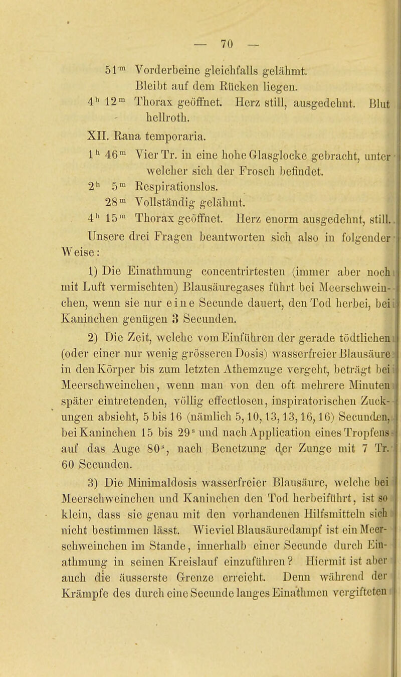 51 m Vorderbeine gleichfalls gelähmt. Bleibt auf dem Rücken liegen. 41. Thorax geöffnet. Herz still, ausgedehnt. lilut hellroth. Xn. Rana temporaria. 4ßm VierTr. in eine hohe Grlasglocke gebracht, unter welcher sich der Frosch befindet. 1^ 5 Respirationslos. 28'° Vollständig gelähmt. 4 h 15 m Thorax geöffnet. Herz enorm ausgedehnt, still. Unsere drei Fragen beantworten sich also in folgender Weise: X) Die Einathmung concentrirtesten (immer aber nochi mit Luft vermischten) Blausäuregases führt bei Meerschwein- chen, wenn sie nur eine Secuude dauert, den Tod herbei, beii Kaninchen genügen 3 Secunden. 2) Die Zeit, welche vom Einführen der gerade tödtlicheni (oder einer nur wenig grösseren Dosis) wasserfreier Blausäurej in den Körper bis zum letzten Athemzuge vergeht, beti-ägt beii Meerschweinchen, wenn mau von den oft mehrere Minuteni später eintretenden, völlig eff'ectloseu, inspiratorischen Zuck-- ungen absieht, 5 bis 16 (nämlich 5,10,13,13,16,16) Secuudj6n,i bei Kaninchen 15 bis 29 ^ und nach Application eines Tropfens: auf das Auge 80% nach Benetzung der Zunge mit 7 Tr.- 60 Secunden. 3) Die Minimaldosis wasserfreier Blausäure, welche bei Meerschweinchen und Kaninchen den Tod herbeifülu-t, ist so klein, dass sie genau mit den vorhandenen Hilfsmitteln sich ..- nicht bestimmen lässt. Wieviel Blausäuredampf ist ein Äleer- schweinchen im Stande, innerlialb einer Secuude durch Ein- ; athmung in seinen Kreislauf einzuführen ? Hiermit ist aber auch die äusserste Grenze erreicht. Denn während der Krämpfe des durch eine Secuude langes Einathmen vergifteten!