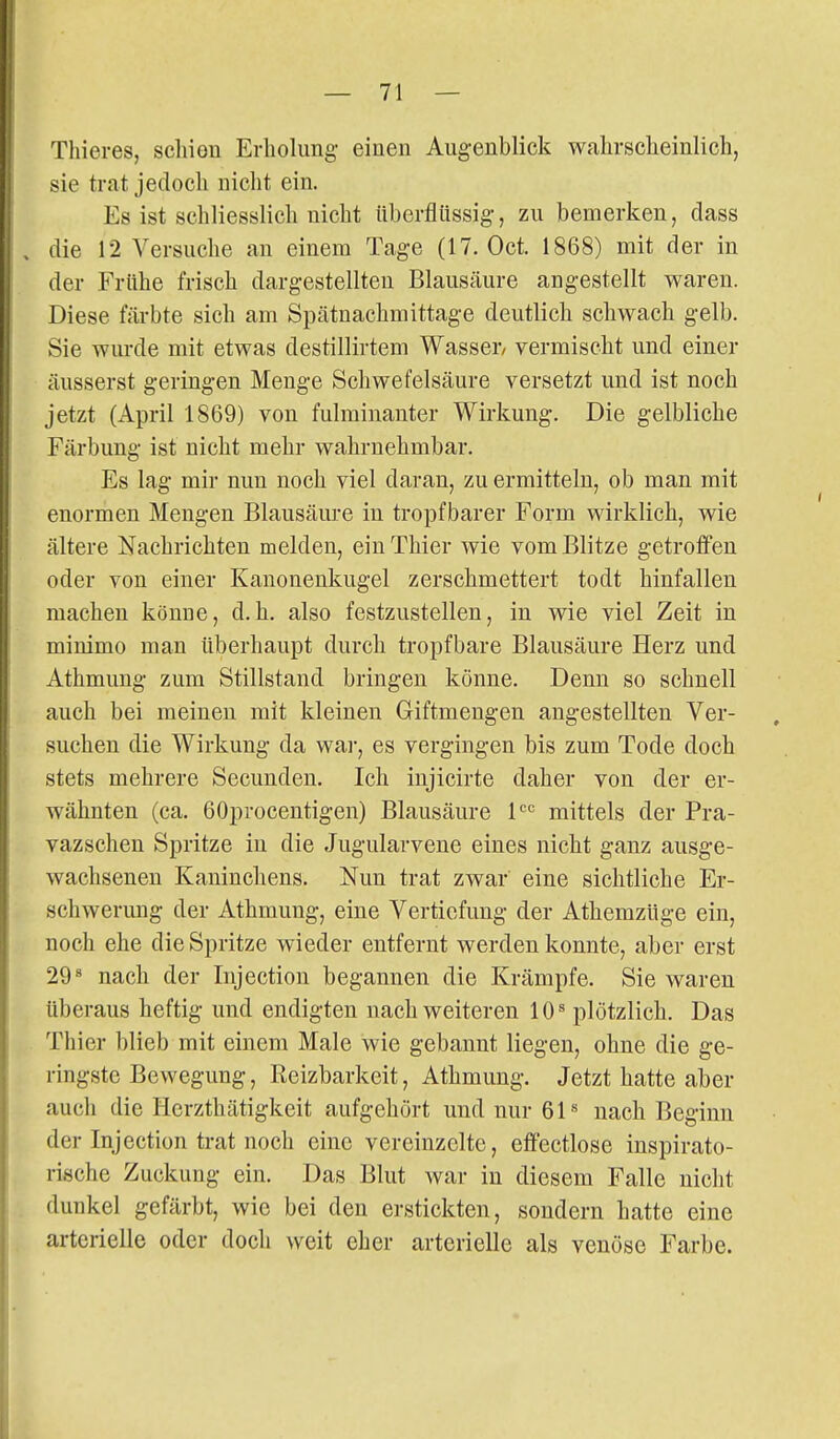 Thieres, scliion Erholung einen Augenblick walirsclieinlicli, sie trat jedoch nicht ein. Es ist schliesslich nicht überflüssig, zu bemerken, dass die 12 Versuche an einem Tage (17. Oct. 1868) mit der in der Frühe frisch dargestellten Blausäure angestellt waren. Diese färbte sich am Spätnachmittage deutlich schwach gelb. Sie wurde mit etwas destillirtem Wasser, vermischt und einer äusserst geringen Menge Schwefelsäure versetzt und ist noch jetzt (April 1869) von fulminanter Wirkung. Die gelbliche Färbung ist nicht mehr wahrnehmbar. Es lag mir nun noch viel daran, zu ermitteln, ob man mit enormen Mengen Blausäure in tropfbarer Form wirklich, wie ältere Nachrichten melden, ein Thier wie vom Blitze getroffen oder von einer Kanonenkugel zerschmettert todt hinfallen machen könue, d.h. also festzustellen, in wie viel Zeit in minimo man überhaupt durch tropfbare Blausäure Herz und Athmung zum Stillstand bringen könne. Denn so schnell auch bei meinen mit kleinen Giftmengen angestellten Ver- suchen die Wirkung da war, es vergingen bis zum Tode doch stets mehrere Secunden. Ich injicirte daher von der er- wähnten (ca. 60procentigen) Blausäure 1'='= mittels der Pra- vazschen Spritze in die Jugularvene eines nicht ganz ausge- wachsenen Kaninchens. Nun trat zwar eine sichtliche Er- schwerung der Athmung, eine Vertiefung der AthemzUge ein, noch ehe die Spritze wieder entfernt werden konnte, aber erst 29^ nach der Injection begannen die Krämpfe. Sie waren überaus heftig und endigten nach weiteren 10^ plötzlich. Das Thier blieb mit einem Male wie gebannt liegen, ohne die ge- ringste Bewegung, Reizbarkeit, Athmung. Jetzt hatte aber auch die Herzthätigkeit aufgehört und nur 61-^ nach Beginn der Injection trat noch eine vereinzelte, effectlose inspirato- rische Zuckung ein. Das Blut war in diesem Falle nicht dunkel gefärbt, wie bei den erstickten, sondern hatte eine arterielle oder doch weit eher arterielle als venöse Farbe.