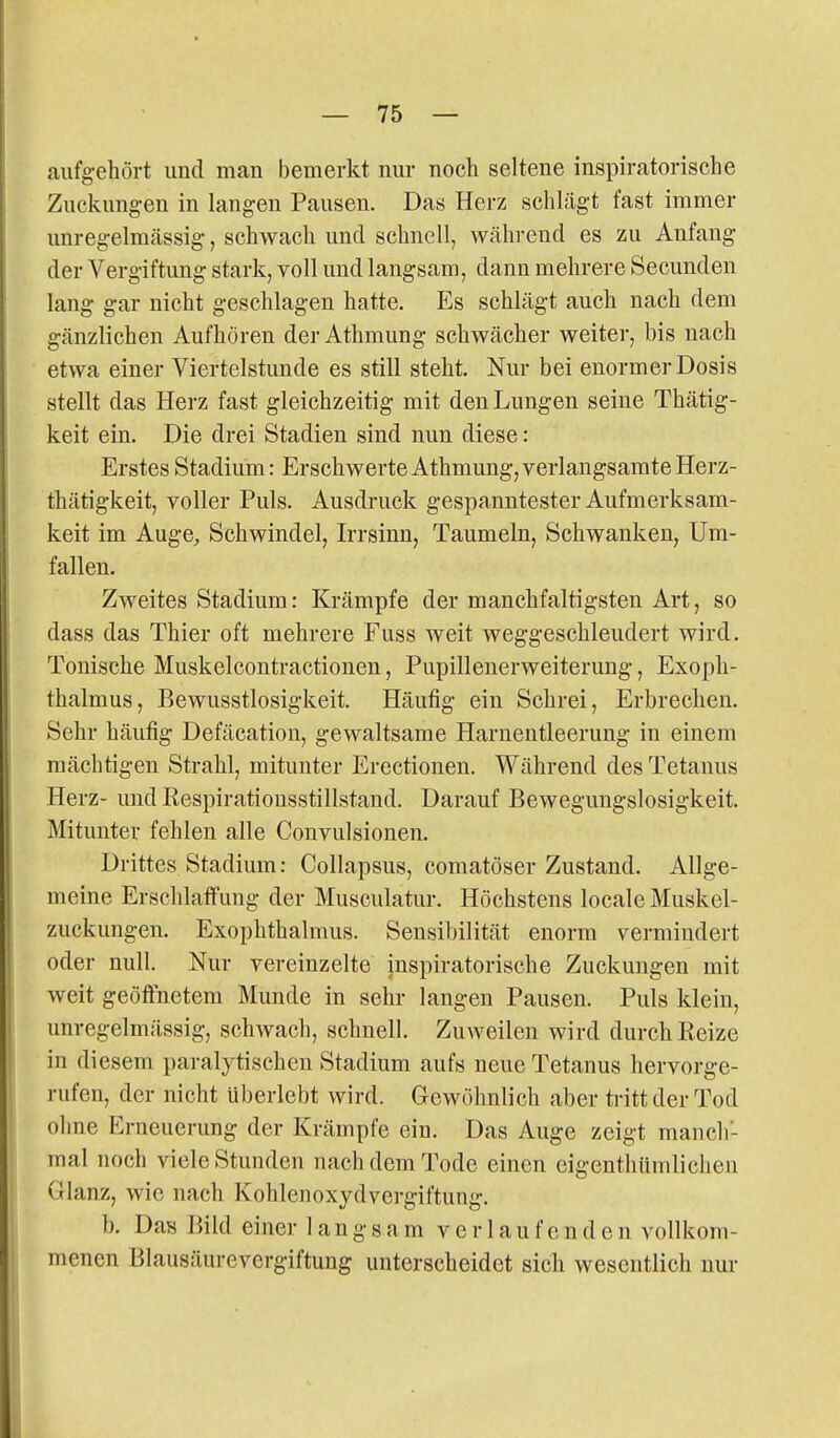 aufgehört und man bemerkt nur noch seltene inspiratorische Zuckungen in langen Pausen. Das Herz schlägt fast immer unregelmässig, schwach und schnell, während es zu Anfang der Vergiftung stark, voll und langsam, dann mehrere Secunden lang gar nicht geschlagen hatte. Es schlägt auch nach dem gänzlichen Aufhören der Athmung schwächer weiter, bis nach etwa einer Viertelstunde es still steht. Nur bei enormer Dosis stellt das Herz fast gleichzeitig mit den Lungen seine Thätig- keit ein. Die drei Stadien sind nun diese: Erstes Stadium: Erschwerte Athmung, verlangsamte Herz- thätigkeit, voller Puls. Ausdruck gespanntester Aufmerksam- keit im Auge, Schwindel, Irrsinn, Taumeln, Schwanken, Um- fallen. Zweites Stadium: Krämpfe der manchfaltigsten Art, so dass das Thier oft mehrere Fuss weit weggeschleudert wird. Tonische Muskelcontractionen, Pupillenerweiterung, Exoph- thalmus, Bewusstlosigkeit. Häufig ein Schrei, Erbrechen. Sehr häufig Defäcation, gewaltsame Harnentleerung in einem mächtigen Strahl, mitunter Erectionen. Während des Tetanus Herz- und Respirationsstillstand. Darauf Bewegungslosigkeit. Mitunter fehlen alle Convulsionen. Drittes Stadium: Collapsus, comatöser Zustand. Allge- meine Erschlaffung der Musculatur. Höchstens locale Muskel- zuckungen. Exophthalmus. Sensibilität enorm vermindert oder null. Nur vereinzelte inspiratorische Zuckungen mit weit geöffnetem Munde in sehr langen Pausen. Puls klein, unregelmässig, schwach, schnell. Zuweilen wird durch Reize in diesem paralytischen Stadium aufs neue Tetanus hervorge- rufen, der nicht überlebt wird. Gewöhnlich aber tritt der Tod ohne Erneuerung der Krämpfe ein. Das Auge zeigt manch- mal noch viele Stunden nach dem Tode einen eigenthiimlichen Glanz, wie nach Kohlenoxydvergiftung. b. Das P>ild einer langsam verlaufenden vollkom- menen Blausäurevergiftung unterscheidet sich wesentlich nur
