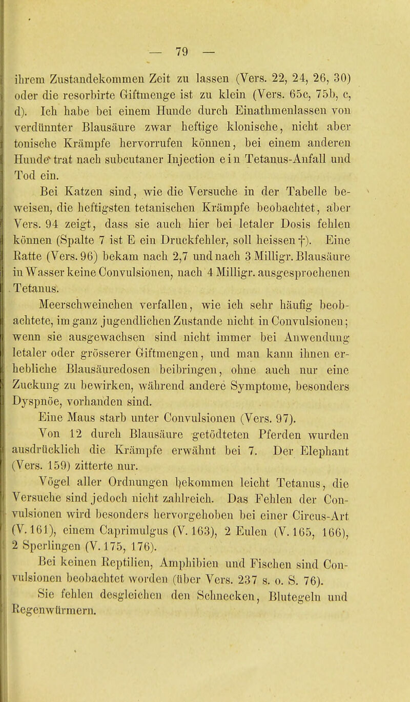 ilirem Zustandekommen Zeit zu lassen (Vers. 22, 24, 26, 30) oder die resorbirte Giftmenge ist zu klein (Vers. 65c, 751), c, d). Icli habe bei einem Hunde durch Einathmeulassen von verdünnter Blausäure zwar heftige klonische, nicht aber tonische Krämpfe hervorrufen können, bei einem anderen Hundeti-at nach subcutaner Injection ein Tetanus-Anfall und Tod ein. Bei Katzen sind, wie die Versuche in der Tabelle be- weisen, die heftigsten tetanischen Krämpfe beobachtet, aber Vers. 94 zeigt, dass sie auch hier bei letaler Dosis fehlen können (Spalte 7 ist E ein Druckfehler, soll heissen f). Eine Eatte (Vers. 96) bekam nach 2,7 und nach 3 Milligr. Blausäure in Wasser keine Convulsionen, nach 4 Milligr. ausgesprochenen Tetanus. Meerschweinchen verfallen, wie ich sehr häufig beob- achtete, im ganz jugendlichen Zustande nicht in Convulsionen; wenn sie ausgewachsen sind nicht immer bei Anwendung letaler oder grösserer Giftmengen, und man kann ihnen er- hebliche Blausäuredosen beibringen, ohne auch nur eine Zuckung zu bewirken, während andere Symptome, besonders Dyspnoe, vorhanden sind. Eine Maus starb unter Convulsionen (Vers. 97). Von 12 durch Blausäure getödteten Pferden wurden ausdrücklich die Krämpfe erwähnt bei 7. Der Elephant (Vers. 159) zitterte nur. Vögel aller Ordnungen l^ekommen leicht Tetanus, die Versuche sind jedoch nicht zahlreich. Das Fehlen der Con- vulsionen wird besonders hervorgehoben bei einer Circus-Art (V. 161), einem Caprimulgus (V. 163), 2 Eulen (V. 165, 166), 2 Sperlingen (V. 175, 176). Bei keinen Reptilien, Amphibien und Fischen sind Con- vulsionen beobachtet worden (über Vers. 237 s. o. S. 76). Sie fehlen desgleichen den Schnecken, Blutegeln und Regenwürmern.