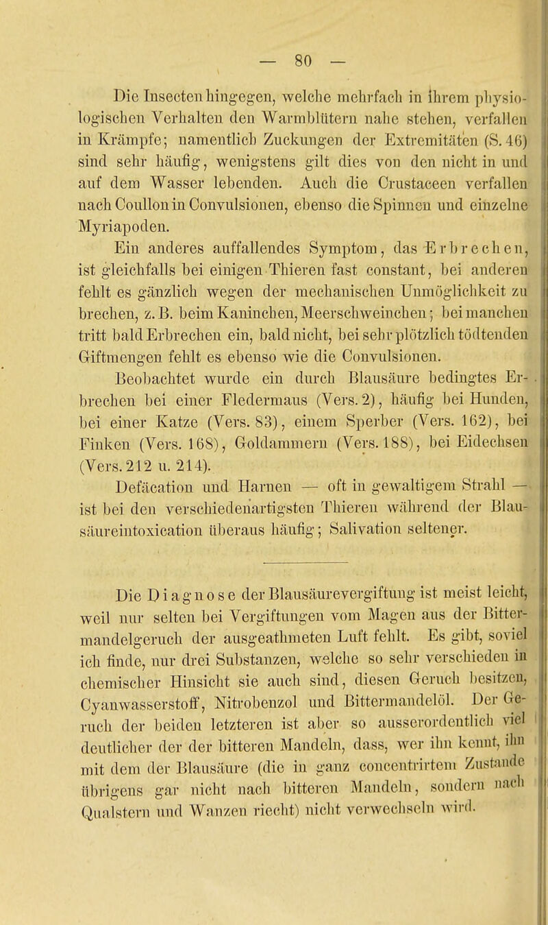 Die Insectenhingegen, welche mehrfach in ihrem pliysio- logischen Verhalten den Warmblütern nahe stehen, verfallen in Krämpfe; namentlich Zuckungen der Extremitäten (S.4(5) sind sehr häufig, wenigstens gilt dies von den nicht in und auf dem Wasser lebenden. Auch die Crustaceen verfallen nachCoulloninConvulsionen, ebenso die Spinnen und einzelne Myriapoden. Ein anderes auffallendes Symptom, das-Erbrechen, ist gleichfalls bei einigen Thieren fast constant, bei anderen fehlt es gänzlich wegen der mechanischen Unmöglichkeit zu brechen, z.B. beim Kaninchen, Meerschweinchen; bei manchen tritt bald Erbrechen ein, bald nicht, bei sehr plötzlich tödtenden Giftmengen fehlt es ebenso wie die Convulsionen. Beobachtet wurde ein durch Blausäure bedingtes Er-^ . brechen bei einer Fledermaus (Vei'S. 2), häufig bei Hunden, bei einer Katze (Vers. 83), einem Sperber (Vers. 162), bei Finken (Vers. 168), Goldammern (Vers. 188), bei Eidechsen (Vers. 212 u. 214). Defäcation und Harnen — oft in gewaltigem Strahl — ist bei den verschiedenartigsten Thieren während der Blau- säureintoxication überaus häufig; Salivation seltener. Die Diagnose derBlausäurevergiftuug ist meist leicht, weil nur selten bei Vergiftungen vom Magen aus der Bitter- mandelgeruch der ausgeathmeten Luft fehlt. Es gibt, soviel ich finde, nur drei Substanzen, welche so sehr verschieden in chemischer Hinsicht sie auch sind, diesen Geruch besitzen, Cyanwasserstoff, Nitrobenzol und Bittermandelöl. Der (Ge- ruch der beiden letzteren ist aber so ausserordentlich viel deutlicher der der bitteren Mandeln, dass, wer ihn kennt, ihn mit dem der Blausäure (die in ganz concentrirtem Zustande übrigens gar nicht nach bitteren Mandeln, sondern nach Qualstern und Wanzen riecht) nicht verwechseln wird.