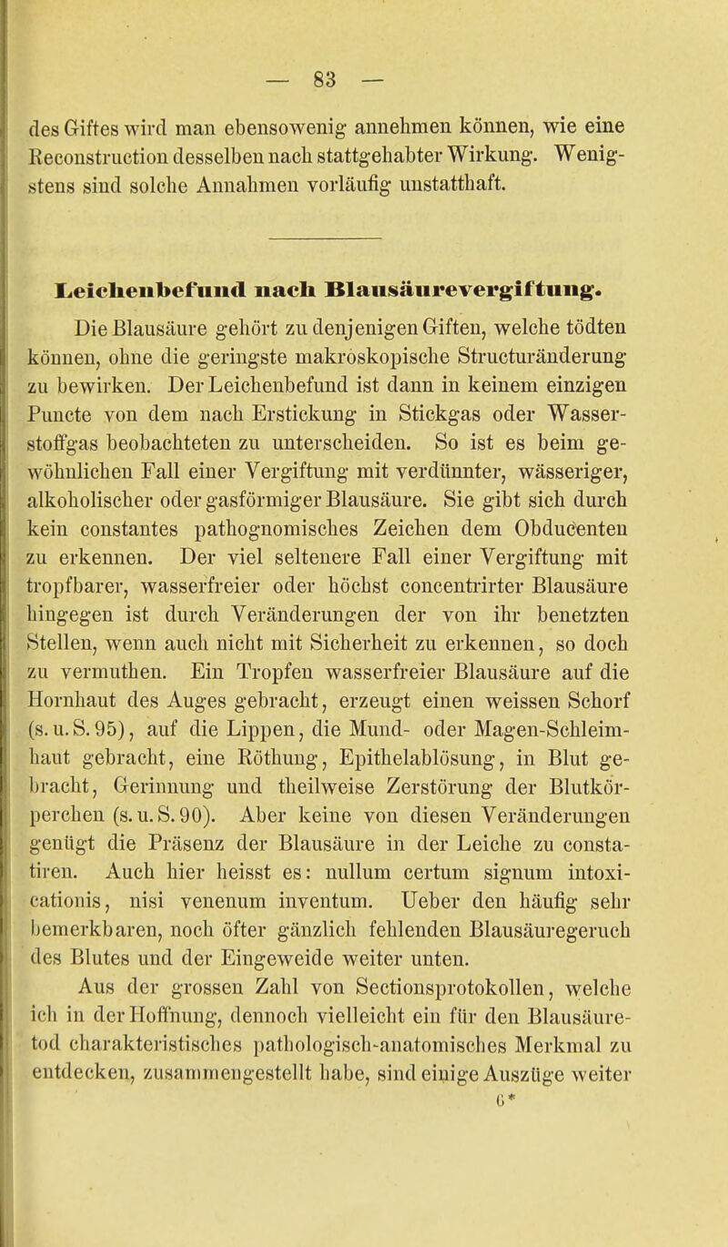 des Giftes wird man ebensowenig annehmen können, wie eine Kecoustruetion desselben nach stattgehabter Wirkung-. Wenig- stens sind solche Annahmen vorläufig unstatthaft. L<eieheiibefniicl nach Blausäure Vergiftung. Die Blausäure gehört zu denjenigen Giften, welche tödten können, ohne die geringste makroskopische Structuränderung zu bewirken. Der Leichenbefund ist dann in keinem einzigen Puncte von dem nach Erstickung in Stickgas oder Wasser- stoffgas beobachteten zu unterscheiden. So ist es beim ge- wöhnlichen Fall einer Vergiftung mit verdünnter, wässeriger, alkoholischer oder gasförmiger Blausäure. Sie gibt sich durch kein constantes pathognomisches Zeichen dem Obduc^nten zu erkennen. Der viel seltenere Fall einer Vergiftung mit tropfbarer, wasserfreier oder höchst concenfcrirter Blausäure hingegen ist durch Veränderungen der von ihr benetzten Stellen, wenn auch nicht mit Sicherheit zu erkennen, so doch zu vermuthen. Ein Tropfen wasserfreier Blausäure auf die Hornhaut des Auges gebracht, erzeugt einen weissen Schorf (s.U.S.95), auf die Lippen, die Mund- oder Magen-Schleim- haut gebracht, eine Eöthung, Epithelablösung, in Blut ge- bracht, Gerinnung und theilweise Zerstörung der Blutkör- perchen (s.U.S.90). Aber keine von diesen Veränderungen genügt die Präsenz der Blausäure in der Leiche zu consta- tiren. Auch hier heisst es: nullum certum signum intoxi- cationis, nisi venenum inventum. Ueber den häufig sehr bemerkbaren, noch öfter gänzlich fehlenden Blausäuregeruch des Blutes und der Eingeweide weiter unten. Aus der grossen Zahl von Sectionsprotokollen, welche ich in der Hoffnung, dennoch vielleicht ein für den Blausäure- tod charaktei-istisches pathologisch-anatomisches Merkmal zu entdecken, zusammengestellt habe, sind einige Auszüge weiter