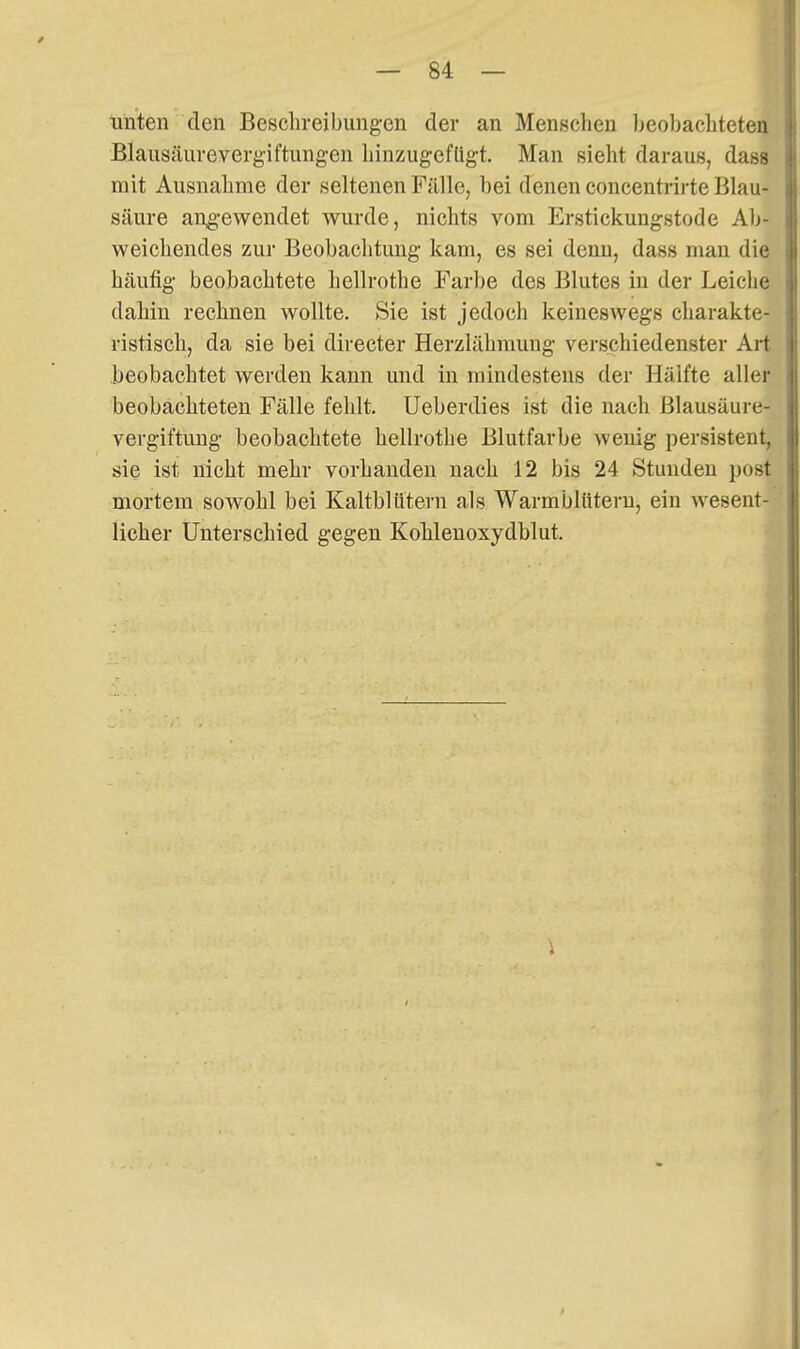 Tinten den Besclireibungen der an Menschen Ijcobacliteten Blausäiirevergiftungen hinzugefügt. Man sieht daraus, dass mit Ausnahme der seltenen FällCj bei denen concentrirte Blau- säure angewendet wurde, nichts vom Erstickungstode Ab- weichendes zur Beobachtung kam, es sei denn, dass man die häufig beobachtete hellrothe Farbe des Blutes in der Leiche dahin rechnen wollte. Sie ist jedoch keineswegs charakte- ristisch, da sie bei directer Herzlähmung verschiedenster Art beobachtet werden kann und in mindestens der Hälfte aller beobachteten Fälle fehlt. Ueberdies ist die nach Blausäure- vergiftung beobachtete hellrothe Blutfarbe wenig persistent, sie ist nicht mehr vorhanden nach 12 bis 24 Stunden post mortem sowohl bei Kaltblütern als Warmblütern, ein wesent- licher Unterschied gegen Kohlenoxydblut, ^,