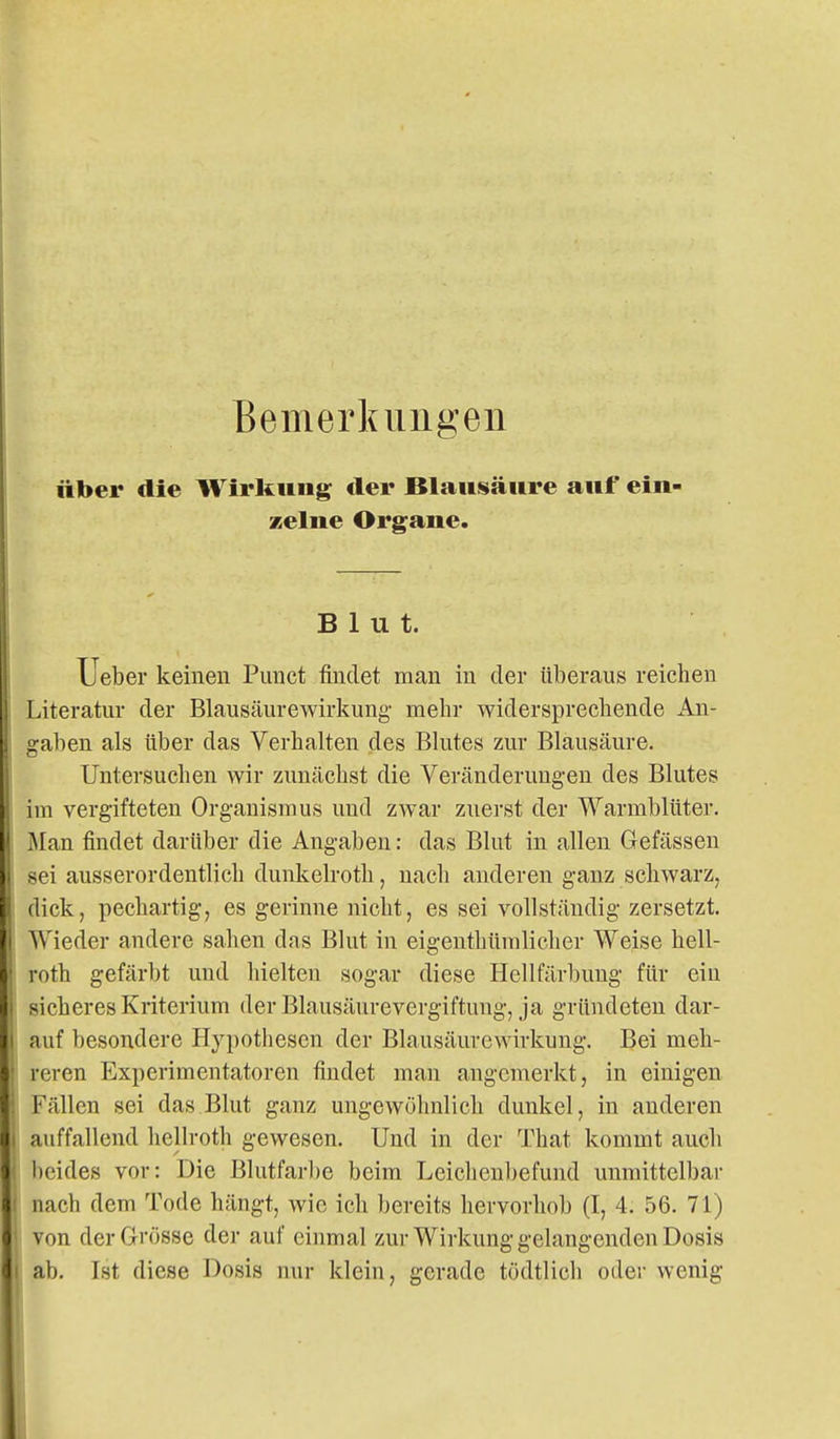 Bemerkungen über die Wirkung der Blaiistäiire auf ein- zelne Organe. Blut. lieber keinen Pimct findet man in der überaus reichen Literatur der Blausäurewirkung- mehr widersprechende An- gaben als über das Verhalten des Blutes zur Blausäure. Untersuchen wir zunächst die Veränderungen des Blutes im vergifteten Organismus und zwar zuerst der Warmblüter, ^lan findet darüber die Angaben: das Blut in allen Gefässen sei ausserordentlich dunkelroth, nach anderen ganz schwarz, dick, pechartig, es gerinne nicht, es sei vollständig zersetzt. Wieder andere sahen das Blut in eigenthümliclier Weise hell- roth gefärbt und hielten sogar diese Hellfärbung für ein sicheres Kriterium der Blausäurevergiftung, ja gründeten dar- auf besondere Hypothesen der Blausäurewirkung. Bei meh- reren Experimentatoren findet man angemerkt, in einigen Fällen sei das Blut ganz ungewöhnlich dunkel, in anderen auffallend heHroth gewesen. Und in der That kommt auch beides vor: Die Blutfarl)e beim Leichenbefund unmittelbar nach dem Tode hängt, wie ich bereits hervorhob (I, 4. 56. 71) von der Grösse der auf einmal zur Wirkung gelangenden Dosis ab. Ist diese Dosis nur klein, gerade tödtlieh oder wenig