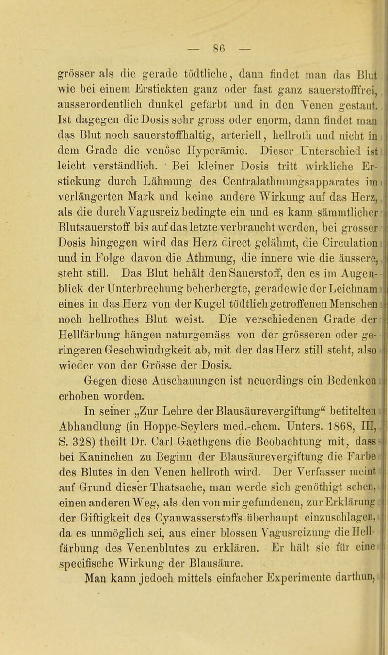 grösser als die gerade tödtliclic, dann findet man das Blut wie bei einem Erstickten ganz oder fast ganz sauerstolffrei, ausserordentlich dunkel gefärbt und in den Venen gestaut. Ist dagegen die Dosis sehr gross oder enorm, dann findet man das Blut noch sauerstoffhaltig, arteriell, hellroth und nicht in dem Grade die venöse Hyperämie. Dieser Unterschied ist leicht verständlich. • Bei kleiner Dosis tritt wirkliche Er- stickung durch Lähmung des Centralathmungsapparates im verlängerten Mark und keine andere Wirkung auf das Herz, als die durch Vagusreiz bedingte ein und es kann sämmtlicher Blutsauerstoff bis auf das letzte verbraucht werden, bei grosser Dosis hingegen wird das Herz direct gelähmt, die Circulation und in Folge davon die Athmung, die innere wie die äussere, steht still. Das Blut behält den Sauerstoff, den es im Augen- blick der Unterbrechung beherbergte, geradewie der Leichnam eines in das Herz von der Kugel tödtlich getroffenen Menschen noch hellrothes Blut weist. Die verschiedenen Grade der Hellfärbung hängen naturgemäss von der grösseren oder ge- ringeren Geschwindigkeit ab, mit der das Herz still steht, also wieder von der Grösse der Dosis. Gegen diese Anschauungen ist neuerdings ein Bedenken erhoben worden. In seiner „Zur Lehre der Blausäure Vergiftung betitelten Abhandlung (in Hoppe-Seylers med.-chem. Unters. 1868, III, S. 328) theilt Dr. Carl Gaethgens die Beobachtung mit, dass bei Kaninchen zu Beginn der Blausäurevergiftung die Farbe des Blutes in den Venen hellroth wird. Der Verfasser meint auf Grund dieser Thatsache, man werde sicli genöthigt sehen, einen anderen Weg, als den von mir gefundenen, zur Erklärung, der Giftigkeit des Cyanwasserstoffs überhaupt einzuschlagen,! da es unmöglich sei, aus einer blossen Vagusreizung die Hell- färbung des Venenblutes zu erklären. Er hält sie für eine specifische Wirkung der Blausäure. Man kann jedoch mittels einfacher Experimente darthun.