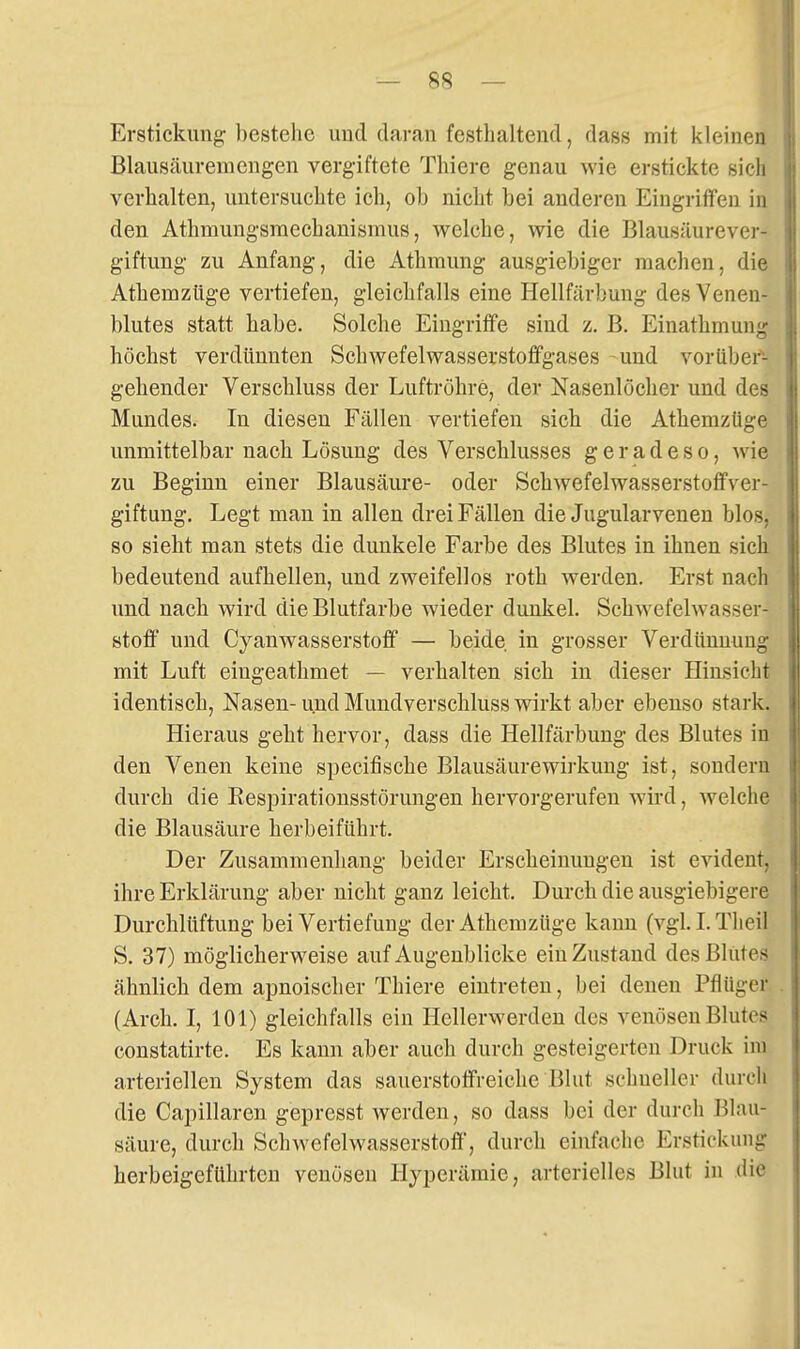 Erstickung bestehe und daran festhaltend, dass mit kleinen Blausäuremengen vergiftete Thiere genau wie erstickte sieh verhalten, untersuchte ich, ob nicht bei anderen Eingriffen in den Athmungsraechanismus, welche, wie die Blausäurever- giftung zu Anfang, die Athmung ausgiebiger machen, die Athemzüge vertiefen, gleichfalls eine Hellfärbung des Venen- blutes statt habe. Solche Eingriffe sind z, B. Einathmung höchst verdünnten Schwefelwasserstoffgases und vorüber- gehender Verschluss der Luftröhre, der Nasenlöcher und des Mundes. In diesen Fällen vertiefen sich die Athemzüge unmittelbar nach Lösung des Verschlusses geradeso, wie zu Beginn einer Blausäure- oder Schwefelwasserstoffver- giftung. Legt man in allen drei Fällen die Jugularvenen blos, so sieht man stets die dunkele Farbe des Blutes in ihnen sich bedeutend aufhellen, und zweifellos roth werden. Erst nach und nach wird die Blutfarbe wieder dunkel. Schwefelwasser- stoff' und Cyanwasserstoff — beide in grosser Verdünnung mit Luft eiugeathmet — verhalten sich in dieser Hinsicht identisch, Nasen- und Mundverschluss wirkt aber ebenso stark. Hieraus geht hervor, dass die Hellfärbung des Blutes in den Venen keine specifische Blausäurewirkung ist, sondern durch die Eespirationsstörungen hervorgerufen wird, welche die Blausäure herbeiführt. Der Zusammenhang beider Erscheinungen ist evident, ihre Erklärung aber nicht ganz leicht. Durch die ausgiebigere Durchlüftung bei Vertiefung der Athemzüge kami (vgl. L Tlieil S. 37) möglicherweise auf Augenblicke ein Zustand des Blutes ähnlich dem apnoischer Thiere eintreten, bei denen PflUger (Arch. I, 101) gleichfalls ein Hellerwerden des venösen Blutes constatirte. Es kann aber auch durch gesteigerten Druck im arteriellen System das sauerstoffreiche Blut schneller durch die Capillaren gepresst werden, so dass bei der durch Blau- säure, durch Schwefelwasserstoff', durch einfache Erstickung herbeigeführten venösen Hyperämie, arterielles Blut in die