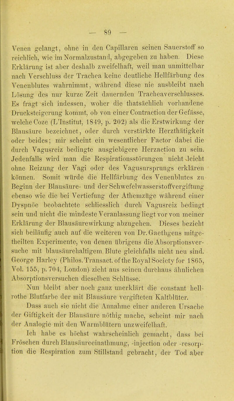 Venen gelangt, olme in den Capillaren seinen Sanerstoflf so reichlich, wie im Normalzustand, abgegeben zu haben. Diese Erklärung ist aber deshalb zweifelhaft, weil man unmittelbar nach Verschluss der Trachea keine deutliche Hellfärbuug des Veneublutes wahrnimmt, während diese nie ausbleibt nach Lösung des nur kurze Zeit dauernden Tracheaverschlusses. Es fragt sich indessen, woher die thatsächlich vorhandene Drucksteigerung kommt, ob von einer Contractiou der Gefässe, welche Coze (L'Institut, 1849, p. 202) als die Erstwirkung der Blausäure bezeichnet, oder durch verstärkte Herzthätigkeit oder beides; mir scheint ein wesentlicher Factor dabei die durch Vagusreiz bedingte ausgiebigere Herzaction zu sein. Jedenfalls wird man die Respiratiousstörungen nicht Jeicht ohne Reizung der Vagi oder des Vagusursprungs erklären können. Somit würde die Hellfärbung des Venenblutes zu Beginn der Blausäure- und der Schwefelwasserstoffvergiftung ebenso wie die bei Vertiefung der Athemzüge während einer Dyspnoe beobachtete schliesslich durch Vagusreiz bedingt sein und nicht die mindeste Veranlassung liegt vor von meiner Erklärung der Blausäurewirkung abzugehen. Dieses bezieht sich beiläufig auch auf die weiteren von Dr. Graethgens raitge- theilten Experimente, von denen übrigens die Absorptionsver- suche mit blausäurehaltigem Blute gleichfalls nicht neu sind. George Harley (Philos.Transact. ofthe Royal Society for 1865, Vol. 155, p. 704, London) zieht aus seineu durchaus ähnlichen Absorptionsversuchen dieselben Schlüsse. Nun bleibt aber noch ganz unerklärt die constant hell- rothe Blutfarbe der mit Blausäure vergifteten Kaltblüter. Dass auch sie nicht die Annahme einer anderen Ursache dei- Giftigkeit der Blausäure nöthig mache, scheint mir nach der Analogie mit den Warmblütern unzweifelhaft. Ich habe es höchst wahrscheinlich gemacht, dass bei Fröschen durch Blausäureeinathmung, -injection oder -resor.j)- tion die Respiration zum Stillstand gebracht, der Tod aber