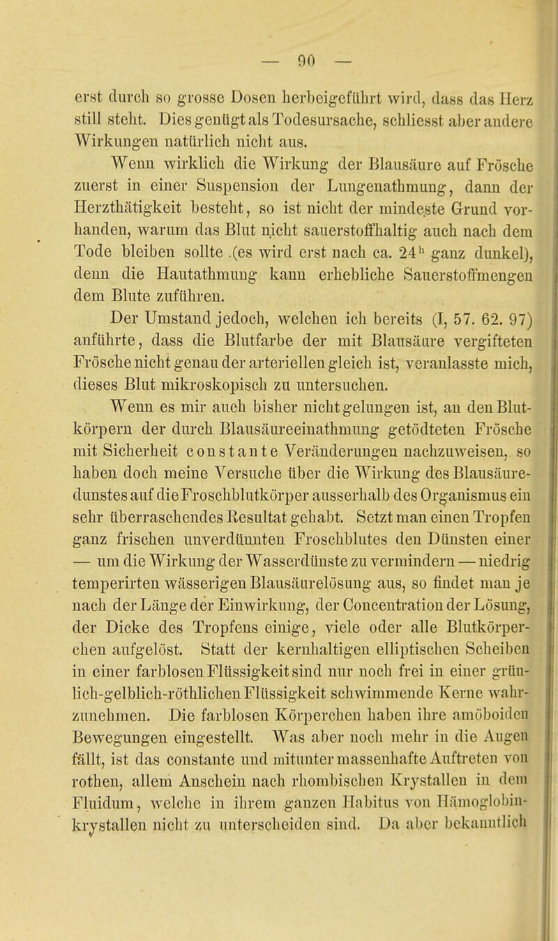 erst durch so grosse Dosen herbcigcfülirt wird, dass das Herz still stellt. Üies genügt als Todesursache, schliesst aber andere Wirkungen natürlich nicht aus. Wenn wirklich die Wirkung der Blausäure auf Frösche zuerst in einer Suspension der Lungenathraung, dann der Herzthätigkeit besteht, so ist nicht der mindeste Grund vor- handen, warum das Blut nicht sauerstoffhaltig auch nach dem Tode bleiben sollte .(es wird erst nach ca. 24'' ganz dunkel), denn die Hautathmung kann erhebliche Sauerstoffmengen dem Blute zuführen. Der Umstand jedoch, welchen ich bereits (I, 57. 62. 97) anführte, dass die Blutfarbe der mit Blausäure vergifteten Frösche nicht genau der arteriellen gleich ist, veranlasste mich, dieses Blut mikroskopisch zu untersuchen. Wenn es mir auch bisher nicht gelungen ist, an den Blut- körpern der durch Blausäureeinathmung getödteten Frösche mit Sicherheit constante Veränderungen nachzuweisen, so haben doch meine Versuche über die Wirkung des Blausäure- dunstes auf die Froschblutkörper ausserhalb des Organismus ein sehr überraschendes Resultat gehabt. Setzt man einen Tropfen ganz frischen unverdünnten Froschblutes den Dünsten einer — um die Wirkung der Wasserdünste zu vermindern — niedrig temperirten wässerigen Blausäurelösung aus, so findet man je nach der Länge der Einwirkung, der Conceuti'ation der Lösung, der Dicke des Tropfens einige, viele oder alle Blutkörper- chen aufgelöst. Statt der kernhaltigen elliptischen Scheiben in einer farblosen Flüssigkeit sind nur noch frei in einer grün- lich-gelblich-röthlichen Flüssigkeit schwimmende Kerne wahr- zunehmen. Die farblosen Körperchen haben ihre amöboiden Bewegungen eingestellt. Was al)er noch mehr in die Augen ftlllt, ist das constante und mitunter massenhafte Auftreten von rothen, allem Anschein nach rhombischen Kr^^stallen in dem Fluidum, welche in ihrem ganzen Habitus von Hämoglobin- kristallen nicht zu unterscheiden sind. Da aber bekanntlich