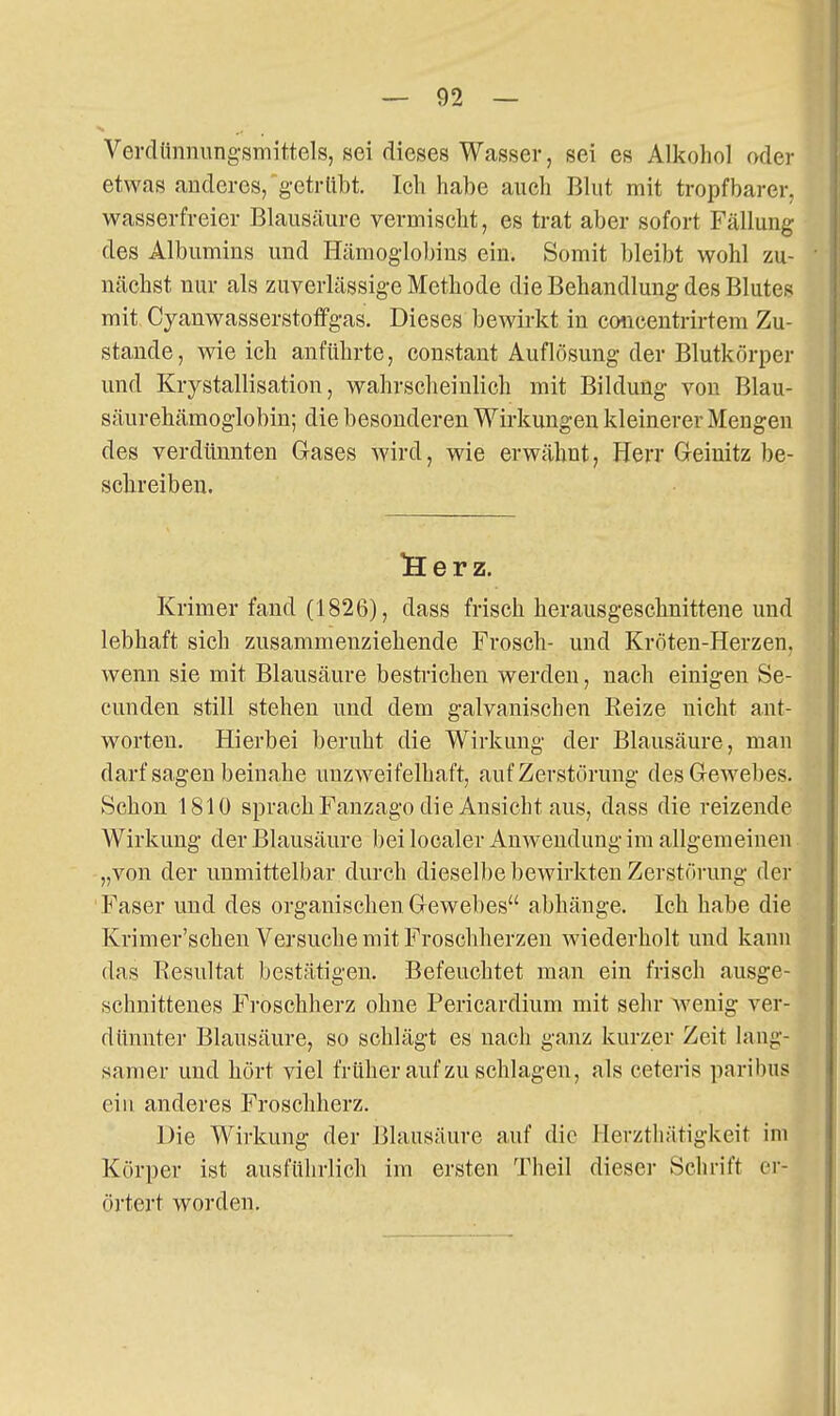 Vei-clünnung'smittels, sei dieses Wasser, sei es Alkohol oder etwas anderes, gctrllbt. Ich habe auch Blut mit tropfbarer, wasserfreier Blausäure vermischt, es trat aber sofort Fällung des Albumins und Hämogloljins ein. Somit bleibt wohl zu- nächst nur als zuverlässige Methode die Behandlung des Blutes mit Cyanwasserstoffgas. Dieses bewirkt in cmicentrirtem Zu- stande, wie ich anführte, constant Auflösung der Blutkörper und Krystallisation, wahrscheinlich mit Bildung von Blau- säurehämoglobin; die besonderen Wirkungen kleinerer Mengen des verdünnten Gases wird, wie erwähnt, Herr G-einitz be- sclireiben. !Her z. Krimer fand (1826), dass frisch herausgeschnittene und lebhaft sich zusammenziehende Frosch- und Kröten-Herzen, wenn sie mit Blausäure bestrichen werden, nach einigen Se- cunden still stehen und dem galvanischen Reize nicht ant- worten. Hierbei beruht die Wirkung der Blausäure, man darf sagen beinahe unzweifelhaft, auf Zerstörung desGewebes. Schon 1810 sprach Fanzago die Ansicht aus, dass die reizende Wirkung der Blausäure bei localer Anwendung im allgemeinen „von der unmittelbar durch dieselbe bcAvirkten Zerstörung der Faser und des organischen Gewebes abhänge. Ich habe die Krimer'schen Versuche mit Froschherzen wiederholt und kann das Resultat bestätigen. Befeuchtet man ein frisch ausge- schnittenes F]-oschherz ohne Pericardium mit sehr wenig ver- dünnter Blausäure, so schlägt es nacli ganz kurzer Zeit lang- samer und hört viel früher auf zu schlagen, als ceteris paribus eiu anderes Froschherz. Die Wirkung der Blausäure auf die llerztliätigkeit im Körper ist ausführlich im ersten Theil dieser Schrift er- örtert worden.