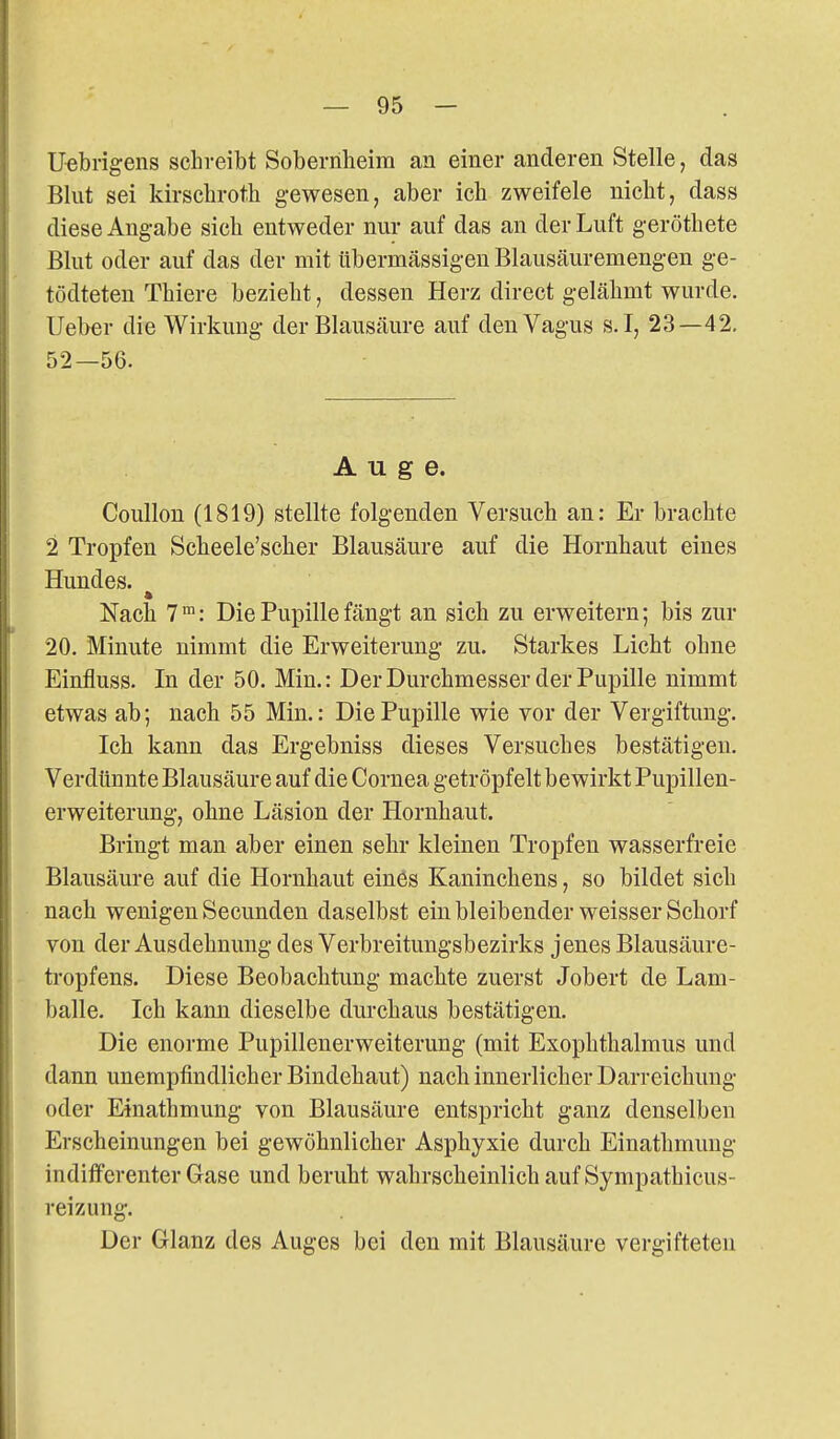Uebrigens scbveibt Soberriheira an einer anderen Stelle, das Blut sei kirscbroth gewesen, aber ich zweifele nicbt, dass diese Angabe sich entweder nur auf das an der Luft geröthete Blut oder auf das der mit übermässigen Blausäuremengen ge- tödteten Thiere bezieht, dessen Herz direct gelähmt wurde. Ueber die Wirkung der Blausäure auf den Vagus s.I, 23—42, 52—56. Auge. Coullon (1819) stellte folgenden Versuch an: Er brachte 2 Tropfen Scheele'scher Blausäure auf die Hornhaut eines Hundes. Nach 7 ™: Die Pupille fängt an sich zu erweitern; bis zur 20. Minute nimmt die Erweiterung zu. Starkes Licht ohne Einfluss. In der 50. Min.: Der Durchmesser der Pupille nimmt etwas ab; nach 55 Min.: Die Pupille wie vor der Vergiftung. Ich kann das Ergebniss dieses Versuches bestätigen. Verdünnte Blausäure auf die Cornea getröpfelt bewirkt Pupillen- erweiterung, ohne Läsion der Hornhaut. Bringt man aber einen sehr kleinen Tropfen wasserfreie Blausäure auf die Hornhaut eines Kaninchens, so bildet sich nach wenigen Secunden daselbst ein bleibender weisser Schorf von der Ausdehnung des Verbreitungsbezirks jenes Blausäure- tropfens. Diese Beobachtung machte zuerst Jobert de Lam- balle. Ich kann dieselbe durchaus bestätigen. Die enorme Pupillenerweiterung (mit Exophthalmus und dann unempfindlicher Bindehaut) nach innerlicher Darreichung oder Einathmung von Blausäure entspricht ganz denselben Erscheinungen bei gewöhnlicher Asphyxie durch Einathmung indifferenter Gase und beruht wahrscheinlich auf Sympathicus- reizung. Der Glanz des Auges bei den mit Blausäure vergifteten