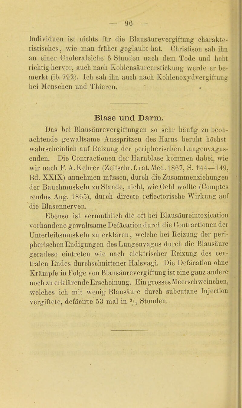 Individuen ist nichts für die Blausäurevergiftung' charakte- ristisches , wie man frtlher geglaubt hat. Christison sah ihn au einer Choleraleiche 6 Stunden nach dem Tode und hebt richtig hervor, auch nach Kohlensäureerstickung werde er be- merkt (ib. 792). Ich sah ihn auch nach Kohlenoxydvergiftung bei Menschen und Thieren. Blase und Darm. Das bei Blausäurevergiftungen so sehr häufig zu beob- achtende gewaltsame Ausspritzen des Harns beruht höchst- wahrscheinlich auf Reizung der peripherischen Lungenvagus- enden. Die Contractionen der Harnblase kommen dabei, wie wir nach F. A. Kehrer (Zeitschr.f.rat.Med. 1867, S. 144—149, Bd. XXIX) annehmen müssen, durch die Zusammenziehungen der Bauchmuskeln zu Stande, nicht, wie Oehl wollte (Comptes rendus Aug. 1865), durch directe reflectorische Wirkung auf die Blasennerven. Ebenso ist vermuthlich die oft bei Blausäureiutoxication vorhandene gewaltsame Defäcation durch die Contractionen der ünterleibsmuskeln zu erklären, welche bei Reizung der peri- pherischen Endigungen des Lungenvagus durch die Blausäure geradeso eintreten wie nach elektrischer Reizung des cen- tralen Endes durchschnittener Halsvagi. Die Defäcation ohne Krämpfe in Folge von Blausäurevergiftung ist eine ganz andere noch zu erklärende Erscheinung. Ein grosses Meerschweinchen, welches ich mit wenig Blausäure durch subcutane Injectiou vergiftete, defäcirte 53 mal in Stunden.