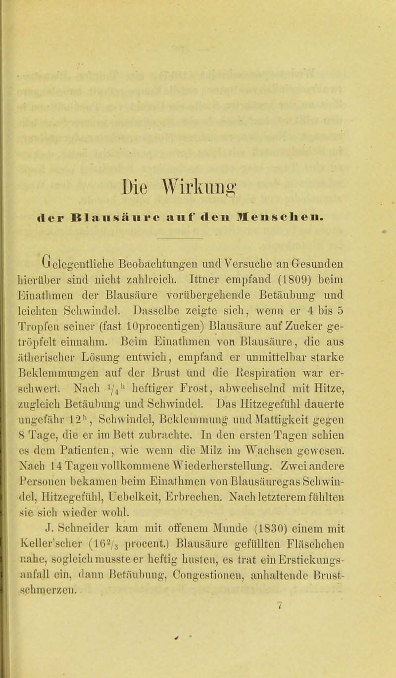 Die Wirkung <1 cr B1 aIIISä 111*e auf deii 91 eiiscIieii. Gelegentliche Beobachtungen und Versuche an Gesunden hierüber sind nicht zahlreich. Ittner empfand (1809) beim Einathmen der Blausäure vorübergehende Betäubung und leichten Schwindel. Dasselbe zeigte sich, wenn er 4 bis 5 Tropfen seiner (fast lOprocentigen) Blausäure auf Zucker ge- tröpfelt einnahm. Beim Einathmen von Blausäure, die aus ätherischer Lösung entwich, empfand er unmittelbar starke Beklemmungen auf der Bi-ust und die Kespiration war er- schwert. Nach Yj'' heftiger Frost, abwechselnd mit Hitze, zugleich Betäubung und Schwindel. Das Hitzegefühl dauerte ungefähr 12'', Schwindel, Beklemmung und Mattigkeit gegen 8 Tage, die er im Bett zubrachte. In den ersten Tagen schien es dem Patienten, wie wenn die Milz im Wachsen gewesen. Nach 14Tageu vollkommene Wiederherstellung. Zwei andere Personen bekamen beim Einathmen von Elausäuregas Schwin- del, Hitzegefühl, Uebelkeit, Erbrechen. Nach letzterem fühlten sie sich wieder wohl. J. Schneider kam mit offenem Munde (1830) einem mit Keller'scher (lö^/g procent.) Blausäure gefüllten Fläschcheu nahe, sogleich musste er heftig husten, es trat einErstiekunga- ivnfall ein, dann Betäul)ung, Congestionen, anlialtende Brust- schmerzen.