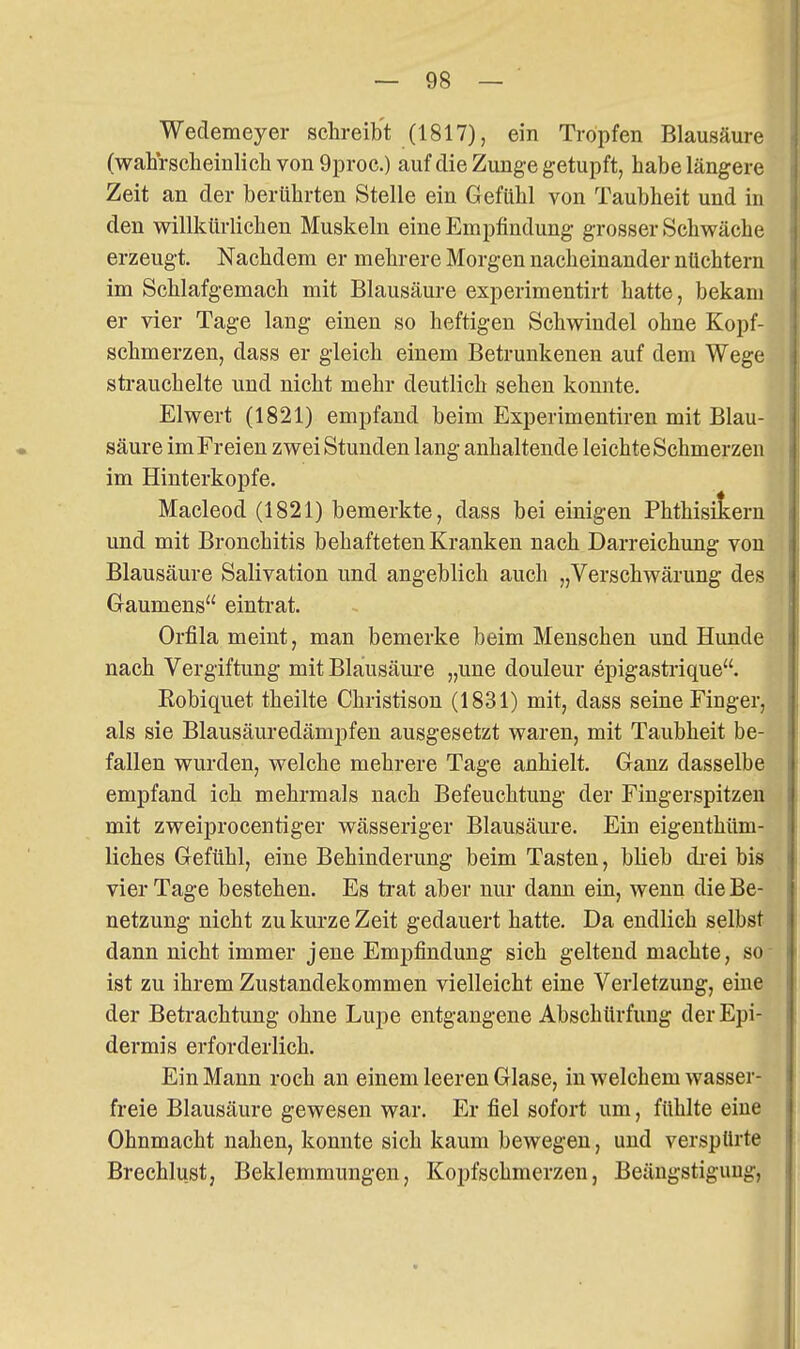 Wedemeyer sclireibt (1817), ein Tropfen Blausäure (wahrscheinlicli von 9proc.) auf die Zunge getupft, habe längere Zeit an der berührten Stelle ein Gefühl von Taubheit und in den willkürlichen Muskeln eine Empfindung grosser Schwäche erzeugt. Nachdem er mehrere Morgen nacheinander nüchtern im Schlafgemach mit Blausäure experimentirt hatte, bekam er vier Tage lang einen so heftigen Schwindel ohne Kopf- schmerzen, dass er gleich einem Betrunkenen auf dem Wege strauchelte und nicht mehr deutlich sehen konnte. Elwert (1821) empfand beim Experimentiren mit Blau- säure im Freien zwei Stunden lang anhaltende leichte Schmerzen im Hinterkopfe. Macleod (1821) bemerkte, dass bei einigen Phthisitern und mit Bronchitis behafteten Kranken nach Darreichung von Blausäure Salivation und angeblich auch „Verschwärung des Gaumens einti-at. Orfila meint, man bemerke beim Menschen und Hunde nach Vergiftung mit Blausäure „une douleur epigastrique. Robiquet theilte Christison (1831) mit, dass seine Finger, als sie Blausäuredämpfen ausgesetzt waren, mit Taubheit be- fallen wurden, welche mehrere Tage anhielt. Ganz dasselbe empfand ich mehrmals nach Befeuchtung der Fingerspitzen mit zweiprocentiger wässeriger Blausäure. Ein eigenthüm- liches Gefühl, eine Behinderung beim Tasten, blieb di-ei bis vier Tage bestehen. Es ti-at aber nur dann ein, wenn die Be- netzung nicht zu kurze Zeit gedauert hatte. Da endlich selbst dann nicht immer jene Empfindung sich geltend machte, se- ist zu ihrem Zustandekommen vielleicht eine Verletzung, eiue der Beti-achtung ohne Lupe entgangene Abschürfung der Epi- dermis erforderlich. Ein Mann roch an einem leeren Glase, in welchem wasser- freie Blausäure gewesen war. Er fiel sofort um, fühlte eine Ohnmacht nahen, konnte sich kaum bewegen, und verspürte Breehlust, Beklemmungen, Kopfschmerzen, Beängstigung,