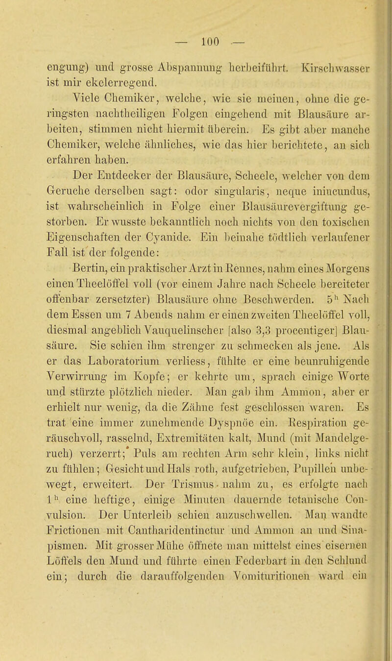 enguug) und grosse Abspamiimg lievheiführt. Kirsclnvasser ist mir ekelerregend. Viele Chemiker, welche, wie sie meinen, ohne die ge- ringsten nachtheiligen Folgen eingehend mit Blausäure ar- beiten, stimmen nicht hiermit tiberein. Es gibt aber manche Chemiker, welche ähnliches, wie das hier berichtete, an sieh erfahren haben. Der Entdecker der Blausäure, Scheele, welcher von dem G-eruche derselben sagt: odor siugülaris, neque iniucundus, ist wahrscheinlich in Folge einer Blausäurevergit'tung ge- storben. Er wusste bekanntlich noch nichts von den toxischen Eigenschaften der Cyanide. Ein l)einahe tödtlich verlaufener Fall ist der folgende: Bertin, ein praktischer Arzt in Rennes, nahm eines Morgens einen Theelöffel voll (vor einem Jahre nach Scheele bereiteter offenbar zersetzter) Blausäure ohne Beschwerden. 5'' Nach dem Essen um 7 Abends nahm er einen zweiten Theelöffel voll, diesmal angeblich Vauquelinscher [also 3,3 procentiger] Blau- säure. Sie schien ihm strenger zu schmecken als jene. Als er das Laboratorium verliess, fühlte er eine beunruhigende Verwirrung im Kopfe; er kehrte um, sprach einige Worte und stürzte plötzlich nieder. Man gab ihm Amnion, aber er erhielt nur wenig, da die Zähne fest geschlossen waren. Es trat 'eine immer zunehmende Dyspnoe ein. Eespiration ge- räuschvoll, rasselnd, Extremitäten kalt, Mund (mit Mandelge- ruch) verzerrt; Puls am rechten Arm sehr klein, links nicht zu fühlen; Gesicht und Hals roth, aufgetrieben, Pupillen unbe- wegt, erweitert. Der Trismus- nahm zu, es erfolgte nach 1eine heftige, einige Minuten dauernde tetauische Con- vulsion. Der Unterleib schien anzuscliwellen. Mau wandte Frictionen mit Cantharidentinctur und Amnion an und Siua- pismen. Mit grosser Mühe öffnete man mittelst eines eisernen Löffels den Mund und führte einen Federbart in den Schlund ein; durch die darauffolgenden Vomituritionen ward ein