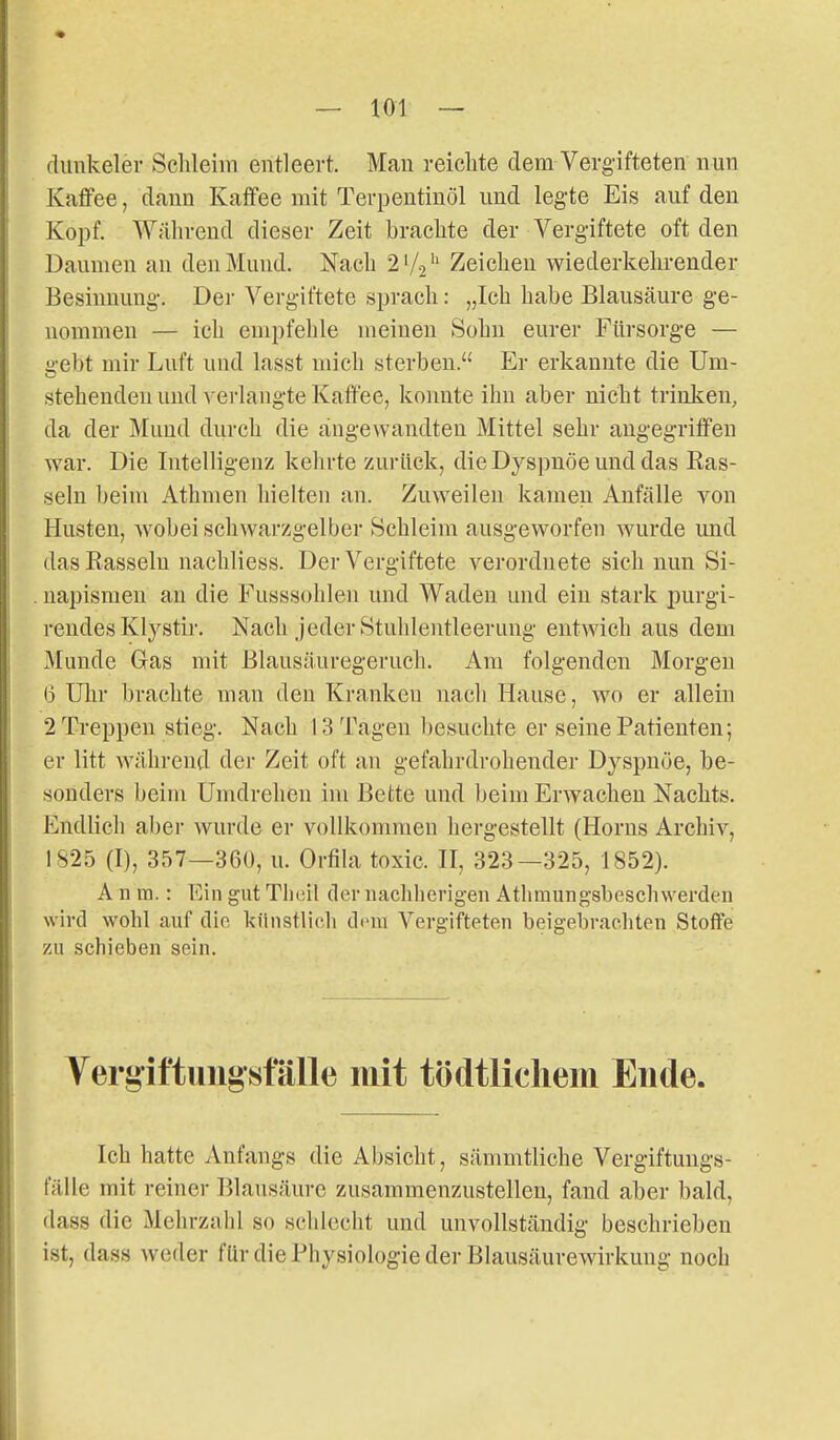 dunkeler Schleim entleert. Man reiclite dem Vergifteten nun Kaffee, dann Kaffee mit Terpentinöl und legte Eis auf den Kopf. Während dieser Zeit brachte der Vergiftete oft den Daumen au den Mund. Nach 2'/2'' Zeichen wiederkehrender Besinnung. Der Vergiftete sprach: „Ich habe Blausäure ge- nommen — ich empfehle meinen Sohn eurer Fürsorge — gebt mir Luft und lasst mich sterben. Er erkannte die Um- stehendeu und verlangte Kaffee, konnte ihn aber nicht trinken, da der Mund durch die angewandten Mittel sehr angegriffen war. Die Intelligenz kehrte zurück, die Dyspnoe und das Ras- seln beim Athmen hielten an. Zuweilen kamen Anfälle von Husten, Avobei schwarzgelber Schleim ausgeworfen wurde und das Rasseln nachliess. Der Vergiftete verordnete sich nun Si- napismeu au die Fusssohleu und Waden und ein stark purgi- rendes Klystir. Nach jeder Stuhlentleerung entwich aus dem Munde Gas mit Blausäuregeruch. Am folgenden Morgen (3 Uhr brachte man den Kranken nacli Hause, wo er allein 2 Treppen stieg. Nach 13 Tagen ])esuchte er seine Patienten; er litt während der Zeit oft an gefahrdrohender Dyspnoe, be- sonders beim Umdrehen im Bette und beim Erwachen Nachts. Endlich aber wurde er vollkommen hergestellt (Horns Archiv, 1825 (I), 357—360, u. Orfila toxic. II, 323—325, 1852). A11 m.: Ein gut Tlieil der nachherigen Athmungsbeschwerden wird wohl auf die künstliob Ctom Vergifteten beigebrachten Stoffe zu schieben sein. Vergiftungsfälle mit tödtlichem Ende. Ich hatte Anfangs die Absicht, sämmtliche Vergiftungs- fälle mit reiner Blausäure zusammenzustellen, fand aber bald, dass die Mehrzahl so schlecht und unvollständig beschrieben ist, dass weder für die Physiologie der Blausäurewirkuiig noch