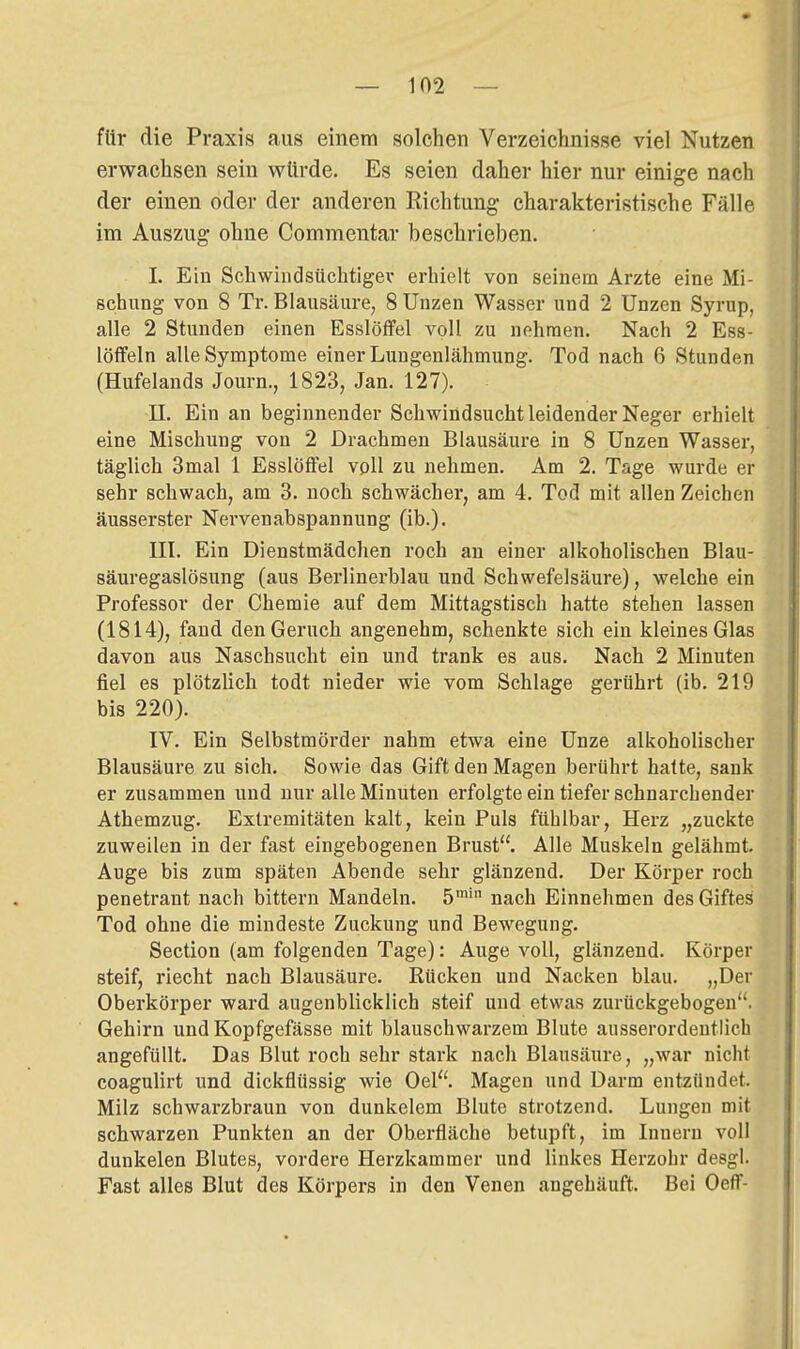 für die Praxis aus einem solchen Verzeichnisse viel Nutzen erwachsen sein würde. Es seien daher hier nur einige nach der einen oder der anderen Richtung charakteristische Fälle im Auszug ohne Commentar beschrieben. I. Ein Schwiiidsüchtlgev erhielt von seinem Arzte eine Mi- schung von 8 Tr. Blausäure, 8 Unzen Wasser und 2 Unzen Syrup, alle 2 Stunden einen Esslöffel voll zu nehmen. Nach 2 Ess- löffeln alle Symptome einer Lungenlähmung. Tod nach 6 Stunden (Hufelands Journ., 1823, Jan. 127). II. Ein an beginnender Schwindsucht leidender Neger erhielt eine Mischung von 2 Drachmen Blausäure in 8 Unzen Wasser, täglich 3mal 1 Esslöffel vpU zu nehmen. Am 2. Tage wurde er sehr schwach, am 3. noch schwächei', am 4. Tod mit allen Zeichen äusserster Nervenabspannung (ib.). III. Ein Dienstmädchen roch an einer alkoholischen Blau- säuregaslösung (aus Berlinerblau und Schwefelsäure), welche ein Professor der Chemie auf dem Mittagstisch hatte stehen lassen (1814), fand den Geruch angenehm, schenkte sich ein kleines Glas davon aus Naschsucht ein und trank es aus. Nach 2 Minuten fiel es plötzUch todt nieder wie vom Schlage gerührt (ib. 219 bis 220). IV. Ein Selbstmörder nahm etwa eine Unze alkoholischer Blausäure zu sich. Sowie das Gift den Magen berührt hatte, sank er zusammen und nur alle Minuten erfolgte ein tiefer schnarchender Athemzug. Extremitäten kalt, kein Puls fühlbar, Herz „zuckte zuweilen in der fast eingebogenen Brust. Alle Muskeln gelähmt. Auge bis zum späten Abende sehr glänzend. Der Körper roch penetrant nach bittern Mandeln. 5™' nach Einnehmen des Giftes Tod ohne die mindeste Zuckung und Bewegung. Section (am folgenden Tage): Auge voll, glänzend. Körper steif, riecht nach Blausäure. Rücken und Nacken blau. „Der Oberkörper ward augenblicklich steif und etwas zurückgebogen. Gehirn und Kopfgefässe mit blauschwarzem Blute ausserordentlich angefüllt. Das Blut roch sehr stark nach Blausäure, „war nicht coaguUrt und dickflüssig wie Oel. Magen und Darm entzündet. Milz schwarzbraun von dunkelem Blute strotzend. Lungen mit schwarzen Punkten an der Oberfläche betupft, im Innern voll dunkelen Blutes, vordere Herzkammer und Hnkes Herzohr desgl. Fast alles Blut des Körpers in den Venen angehäuft. Bei Oeff-