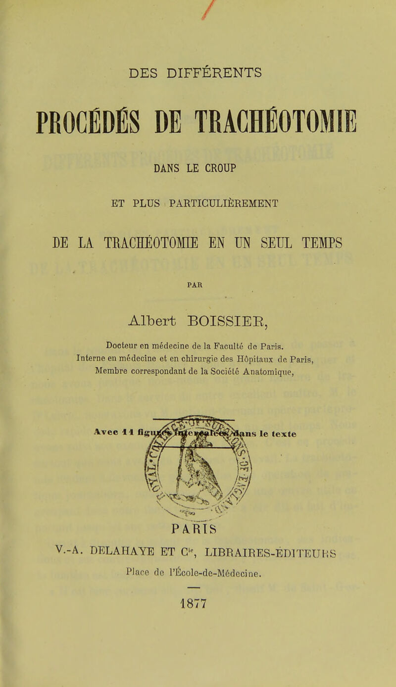 / DES DIFFÉRENTS PROCÉDÉS DE TRACHÉOTOMIE DANS LE CROUP ET PLUS PARTICULIÈREMENT DE LA TRACHÉOTOMIE EN UN SEUL TEMPS PAR Albert BOISSIEE, Docteur en médecine de la Faculté de Paris. Interne en médecine et en chirurgie des Hôpitaux de Paris, Membre correspondant de la Société Anatomique, PA.RTS V.-A. DELAHAYE ET G', LIBRAIRES-ÉDITEUHS Place de l'École-de-Médecine. 1877