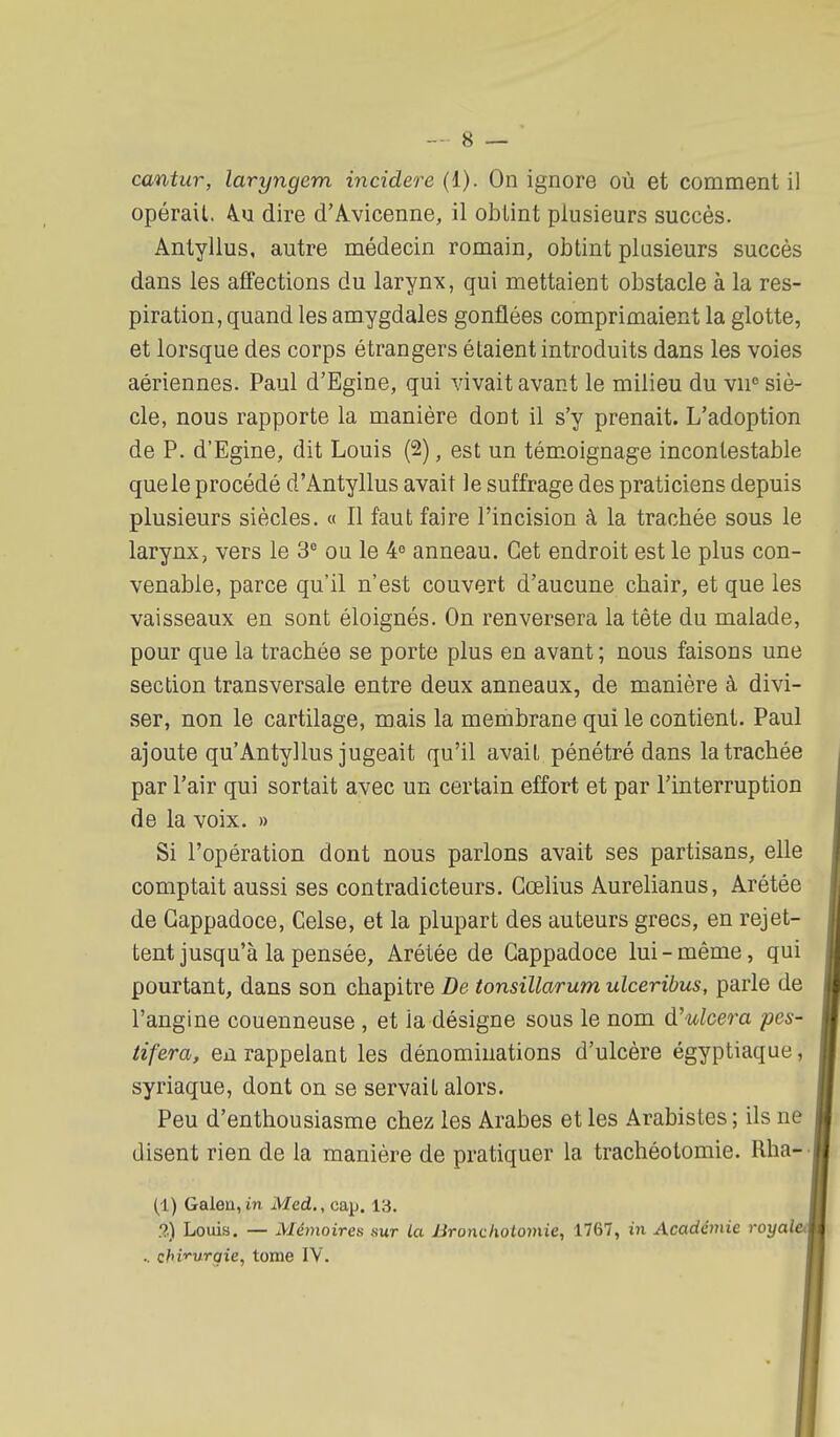 cantur, laryngem incidere (1). On ignore où et comment il opérait. 4u dire d'Avicenne, il obtint plusieurs succès. Antyllus, autre médecin romain, obtint plusieurs succès dans les affections du larynx, qui mettaient obstacle à la res- piration, quand les amygdales gonflées comprimaient la glotte, et lorsque des corps étrangers étaient introduits dans les voies aériennes. Paul d'Egine, qui vivait avant le milieu du vii siè- cle, nous rapporte la manière dont il s'y prenait. L'adoption de P. d'Egine, dit Louis (2), est un témoignage incontestable que le procédé d'Antyllus avait le suffrage des praticiens depuis plusieurs siècles. « Il faut faire l'incision à la trachée sous le larynx, vers le 3° ou le 4^ anneau. Cet endroit est le plus con- venable, parce qu'il n'est couvert d'aucune chair, et que les vaisseaux en sont éloignés. On renversera la tête du malade, pour que la trachée se porte plus en avant ; nous faisons une section transversale entre deux anneaux, de manière à divi- ser, non le cartilage, mais la membrane qui le contient. Paul ajoute qu'Antyllus jugeait qu'il avait pénétré dans la trachée par l'air qui sortait avec un certain effort et par l'interruption de la voix. » Si l'opération dont nous parlons avait ses partisans, elle comptait aussi ses contradicteurs. Cœlius Aurelianus, Arétée de Gappadoce, Celse, et la plupart des auteurs grecs, en rejet- tent jusqu'à la pensée, Arétée de Gappadoce lui-même, qui pourtant, dans son chapitre De tonsillarum ulceribus, parle de l'angine couenneuse , et la désigne sous le nom d'ulcera pes- tifera, en rappelant les dénominations d'ulcère égyptiaque, syriaque, dont on se servait alors. Peu d'enthousiasme chez les Arabes et les Arabistes ; ils ne disent rien de la manière de pratiquer la trachéotomie. Rha-' (1) Galen, in Med., cap. 13. !?,) Louis. — Mémoires sur la Bronchotomie, 1767, iii Académie royaleti .. chi'>'urgie, tome IV.