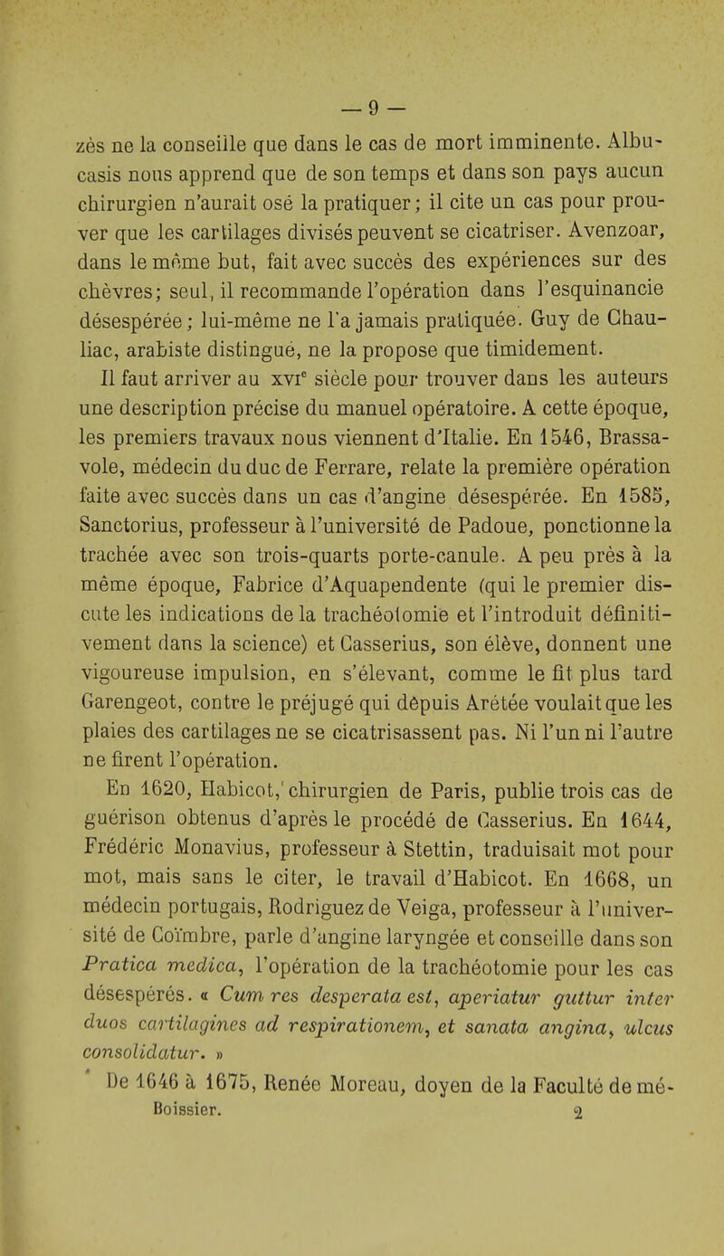 zès ne la conseille que dans le cas de mort imminente. Albu- casis nous apprend que de son temps et dans son pays aucun chirurgien n'aurait osé la pratiquer; il cite un cas pour prou- ver que les cartilages divisés peuvent se cicatriser. Avenzoar, dans le même Lut, fait avec succès des expériences sur des chèvres; seul, il recommande l'opération dans l'esquinancie désespérée; lui-même ne l'a jamais pratiquée. Guy de Ghau- liac, arahiste distingué, ne la propose que timidement. Il faut arriver au xvf siècle pour trouver dans les auteurs une description précise du manuel opératoire. A cette époque, les premiers travaux nous viennent d'Italie. En 1546, Brassa- voie, médecin du duc de Ferrare, relate la première opération faite avec succès dans un cas d'angine désespérée. En 1585, Sanctorius, professeur à l'université de Padoue, ponctionne la trachée avec son trois-quarts porte-canule. A peu près à la même époque, Fabrice d'Aquapendente (qui le premier dis- cute les indications de la trachéotomie et l'introduit définiti- vement dans la science) et Gasserius, son élève, donnent une vigoureuse impulsion, en s'élevant, comme le fit plus tard Garengeot, contre le préjugé qui dôpuis Arétée voulait que les plaies des cartilages ne se cicatrisassent pas. Ni l'un ni l'autre ne firent l'opération. En 1620, Habicot,' chirurgien de Paris, publie trois cas de guérison obtenus d'après le procédé de Casserius. En 1644, Frédéric Monavius, professeur à Stettin, traduisait mot pour mot, mais sans le citer, le travail d'Habicot. En 1668, un médecin portugais, Rodriguezde Veiga, professeur à l'univer- sité de Coïrabre, parle d'angine laryngée et conseille dans son Pratica medica, l'opération de la trachéotomie pour les cas désespérés. « Cumres desperata est, aperiatur guttur inter duos cartilagines ad respirationem, et sanata angina^ ulcus consolidatur. » De 1646 à 1675, Renée Moreau, doyen de la Faculté damé- Boissier. 2