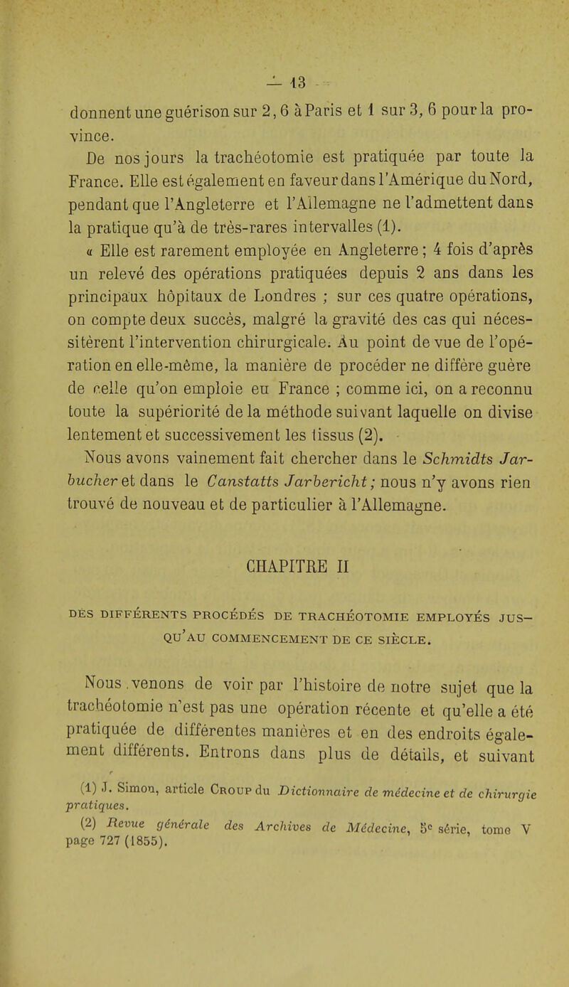 — 43 donnent une guérison sur 2,6 à Paris et 1 sur 3, 6 pour la pro- vince. De nos jours la trachéotomie est pratiquée par toute la France. Elle est également en faveur dans l'i^mérique du Nord, pendant que l'Angleterre et l'Allemagne ne l'admettent dans la pratique qu'à de très-rares intervalles (1). « Elle est rarement employée en Angleterre ; 4 fois d'après un relevé des opérations pratiquées depuis 2 ans dans les principaux hôpitaux de Londres ; sur ces quatre opérations, on compte deux succès, malgré la gravité des cas qui néces- sitèrent l'intervention chirurgicale. Au point de vue de l'opé- ration en elle-même, la manière de procéder ne diffère guère de celle qu'on emploie eu France ; comme ici, on a reconnu toute la supériorité de la méthode suivant laquelle on divise lentement et successivement les tissus (2). Nous avons vainement fait chercher dans le Schmidts Jar- 6ifc/ier et dans le Canstatts Jarhericht ; nous n'j avons nen. trouvé de nouveau et de particulier à l'Allemagne. CHAPITRE II DÉS DIFFÉRENTS PROCÈDES DE TRACHEOTOMIE EMPLOYES JUS- QU'AU COMMENCEMENT DE CE SIECLE. Nous,venons de voir par l'histoire de notre sujet que la trachéotomie n'est pas une opération récente et qu'elle a été pratiquée de différentes manières et en des endroits égale- ment différents. Entrons dans plus de détails, et suivant (1) .1. Simon, article Croup du Dictionnaire de médecine et de chirurgie pratiques, (2) Revue générale des Archives de Médecine, 5° série, tome V page 727(1855).