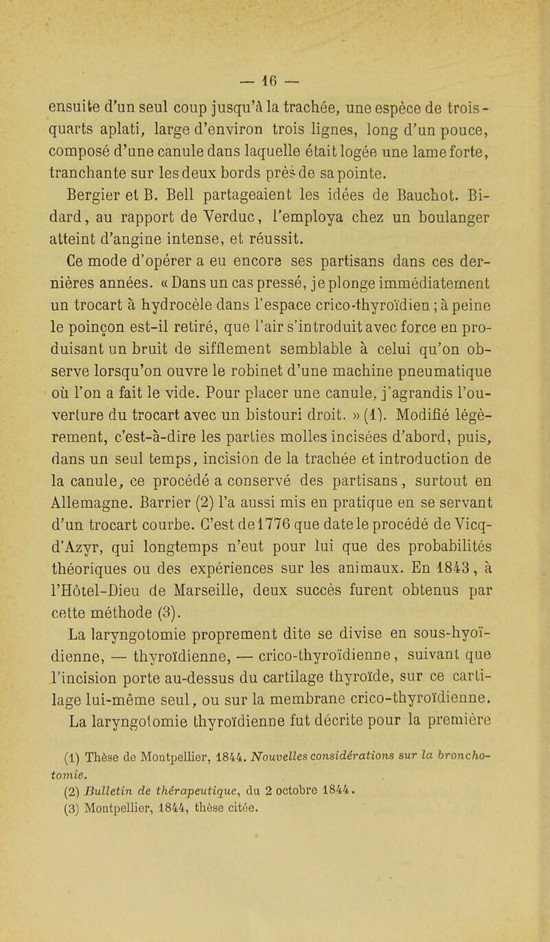 ensuite d'un seul coup jusqu'à la trachée, une espèce de trois- quarts aplati, large d'environ trois lignes, long d'un pouce, composé d'une canule dans laquelle était logée une lame forte, tranchante sur les deux bords près-de sa pointe. Bergier et B. Bell partageaient les idées de Bauchot. Bi- dard, au rapport de Verduc, l'employa chez un boulanger atteint d'angine intense, et réussit. Ce mode d'opérer a eu encore ses partisans dans ces der- nières années. « Dans un cas pressé, je plonge immédiatement un trocart à hydrocèle dans l'espace crico-thyroïdien ; à peine le poinçon est-il retiré, que l'air s'introduit avec force en pro- duisant un bruit de sifflement semblable à celui qu'on ob- serve lorsqu'on ouvre le robinet d'une machine pneumatique où l'on a fait le vide. Pour placer une canule, j'agrandis l'ou- verture du trocart avec un bistouri droit. » (1). Modifié légè- rement, c'est-à-dire les parties molles incisées d'abord, puis, dans un seul temps, incision de la trachée et introduction de la canule, ce procédé a conservé des partisans, surtout en Allemagne. Barrier (2) l'a aussi mis en pratique en se servant d'un trocart courbe. C'est de 1776 que date le procédé deVicq- d'Azyr, qui longtemps n'eut pour lui que des probabiUtés théoriques ou des expériences sur les animaux. En 1843, à l'Hôtel-Dieu de Marseille, deux succès furent obtenus par cette méthode (3). La laryngotomie proprement dite se divise en sous-hyoï- dienne, — thyroïdienne, — crico-thyroïdienne, suivant que l'incision porte au-dessus du cartilage thyroïde, sur ce carti- lage lui-même seul, ou sur la membrane crico-thyroïdienne. La laryngotomie thyroïdienne fut décrite pour la première (1) Thèse de Montpellier, 1844. Nouvelles considérations sur la broncho- tomie. (2) Bulletin de thérapeutique, du 2 octobre 1844. (3) Montpellier, 1844, thèse citoe.